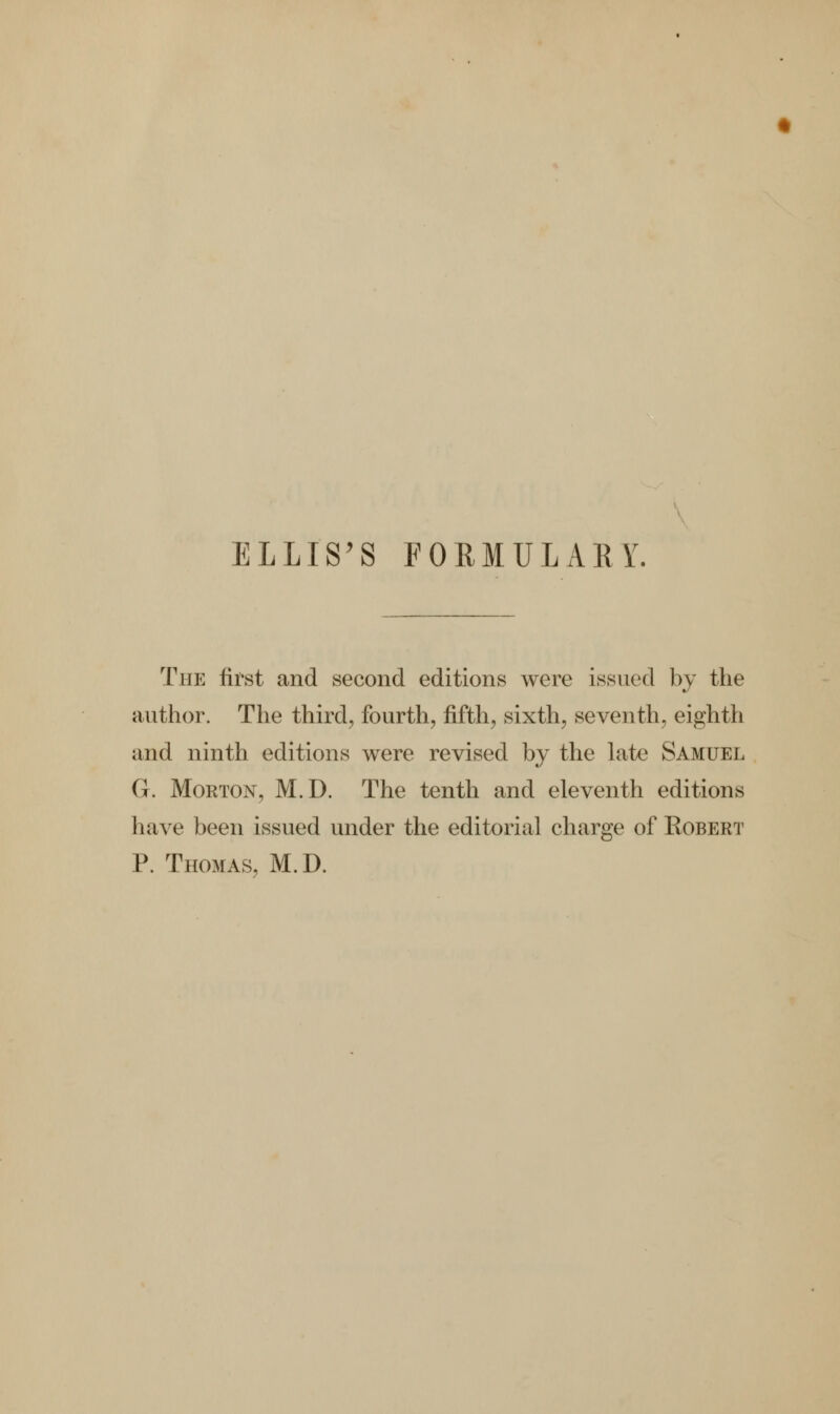 ELLIS'S FORMULARY. The first and second editions were issued by the author. The third, fourth, fifth, sixth, seventh, eighth and ninth editions were revised by the late Samuel G. Morton, M.D. The tenth and eleventh editions have been issued under the editorial charge of Kobert P. Thomas, M.D.