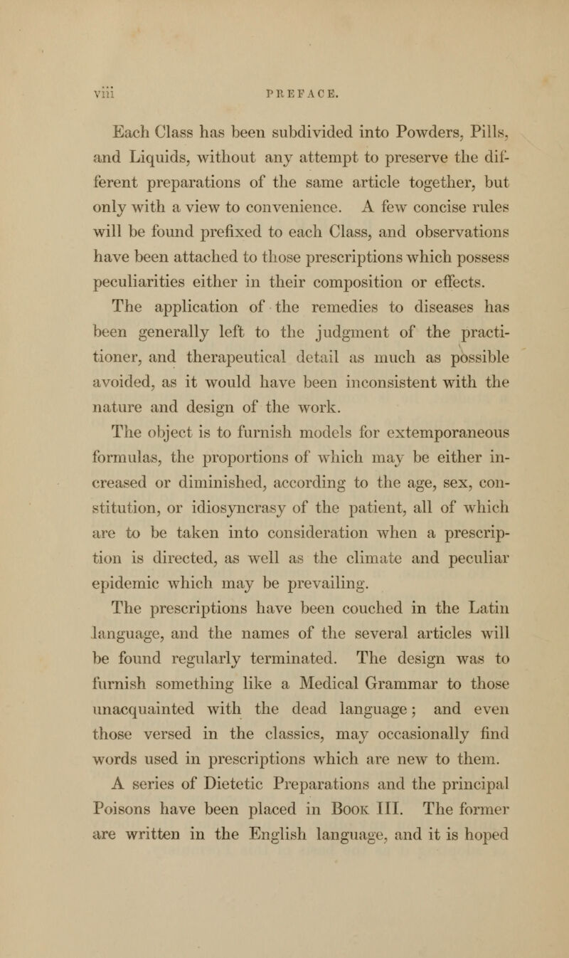 Each Class has been subdivided into Powders, Piils and Liquids, without any attempt to preserve the dif- ferent preparations of the same article together, but only with a view to convenience. A few concise rules will be found prefixed to each Class, and observations have been attached to those prescriptions which possess peculiarities either in their composition or effects. The application of the remedies to diseases has been generally left to the judgment of the practi- tioner, and therapeutical detail as much as possible avoided, as it would have been inconsistent with the nature and design of the work. The object is to furnish models for extemporaneous formulas, the proportions of which may be either in- creased or diminished, according to the age, sex, con- stitution, or idiosyncrasy of the patient, all of which are to be taken into consideration when a prescrip- tion is directed, as well as the climate and peculiar epidemic which may be prevailing. The prescriptions have been couched in the Latin language, and the names of the several articles will be found regularly terminated. The design was to furnish something like a Medical Grammar to those unacquainted with the dead language; and even those versed in the classics, may occasionally find words used in prescriptions which are new to them. A series of Dietetic Preparations and the principal Poisons have been placed in Book III. The former are written in the English language, and it is hoped