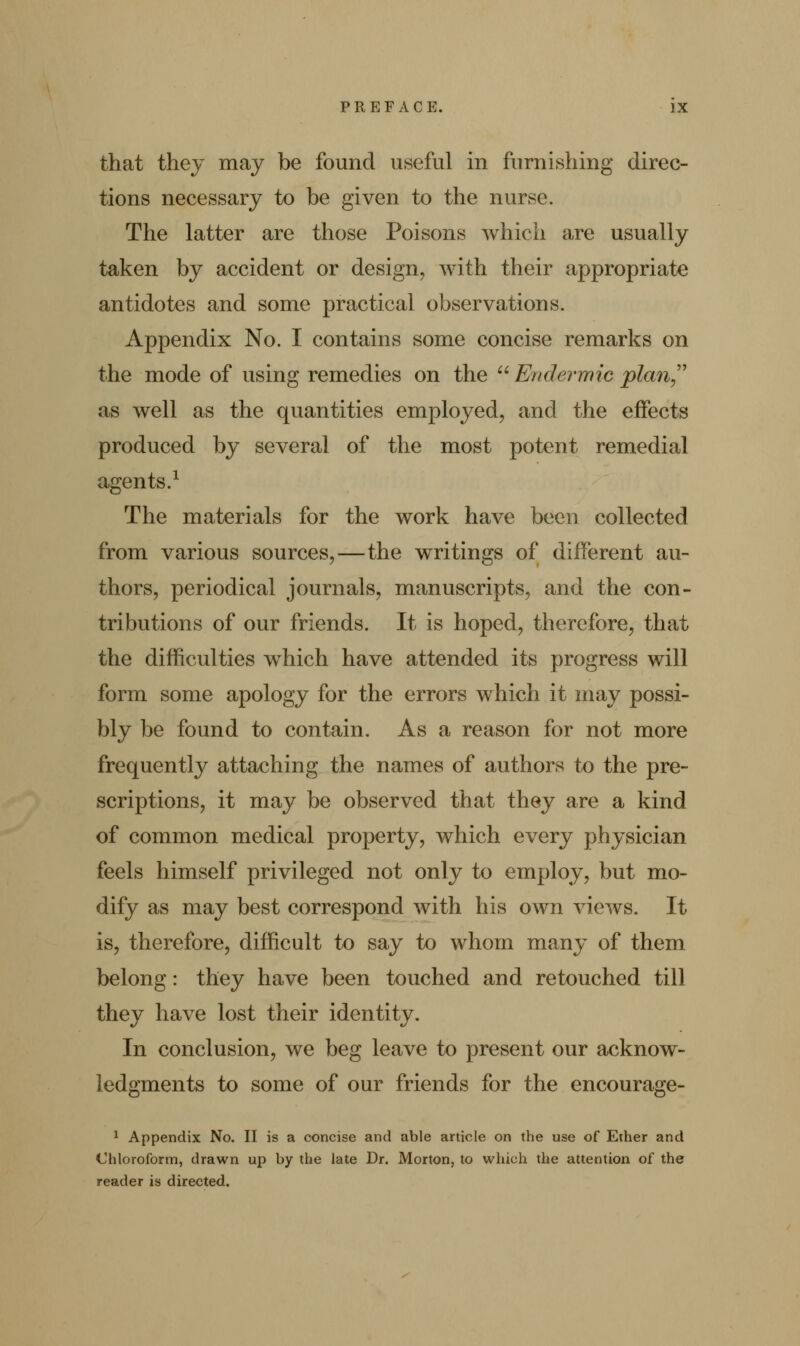 that they may be found useful in furnishing direc- tions necessary to be given to the nurse. The latter are those Poisons which are usually taken by accident or design, with their appropriate antidotes and some practical observations. Appendix No. I contains some concise remarks on the mode of using remedies on the u Endermic plan as well as the quantities employed, and the effects produced by several of the most potent remedial agents.1 The materials for the work have been collected from various sources,—the writings of different au- thors, periodical journals, manuscripts, and the con- tributions of our friends. It is hoped, therefore, that the difficulties which have attended its progress will form some apology for the errors which it may possi- bly be found to contain. As a reason for not more frequently attaching the names of authors to the pre- scriptions, it may be observed that they are a kind of common medical property, which every physician feels himself privileged not only to employ, but mo- dify as may best correspond with his own views. It is, therefore, difficult to say to whom many of them belong: they have been touched and retouched till they have lost their identity. In conclusion, we beg leave to present our acknow- ledgments to some of our friends for the encourage- 1 Appendix No. II is a concise and able article on the use of Ether and Chloroform, drawn up by the late Dr. Morton, to which the attention of the reader is directed.