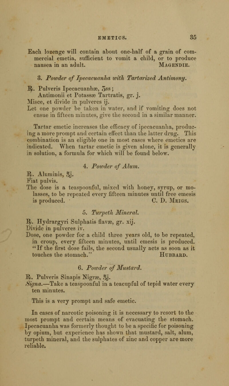 Each lozenge will contain about one-half of a grain of com- mercial emetia, sufficient to vomit a child, or to produce nausea in an adult. Magendie. 3. Powder of Ipecacuanha ivith Tartarized Antimony. 1^. Pulveris Ipecacuanhse, 5ss ; Antimonii et Potassse Tartratis, gr. j. Misce, et divide in pulveres ij. Let one powder be taken in water, and if vomiting does not ensue in fifteen minutes, give the second in a similar manner. Tartar emetic increases the efficacy of ipecacuanha, produc- ing a more prompt and certain effect than the latter drug. This combination is an eligible one in most cases where emetics are indicated. When tartar emetic is given alone, it is generally in solution, a formula for which will be found below. 4. Powder of Alum. Ify. Aluminis, 5j. Fiat pulvis. The dose is a teaspoonful, mixed with honey, syrup, or mo- lasses, to be repeated every fifteen minutes until free emesis is produced. ■ C. D. Meigs. 5. Turpeth Mineral. Jfy. Hydrargyri Sulphatis flavae, gr. xij. Divide in pulveres iv. Dose, one powder for a child three years old, to be repeated, in croup, every fifteen minutes, until emesis is produced. If the first dose fails, the second usually acts as soon as it touches the stomach. Hubbard. 6. Poivder of Mustard. H. Pulveris Sinapis Nigrse, Sj. Signa.—Take a teaspoonful in a teacupful of tepid water every ten minutes. This is a very prompt and safe emetic. In cases of narcotic poisoning it is necessary to resort to the most prompt and certain means of evacuating the stomach. Ipecacuanha was formerly thought to be a specific for poisoning by opium, but experience has shown that mustard, salt, alum, turpeth mineral, and the sulphates of zinc and copper are more reliable.