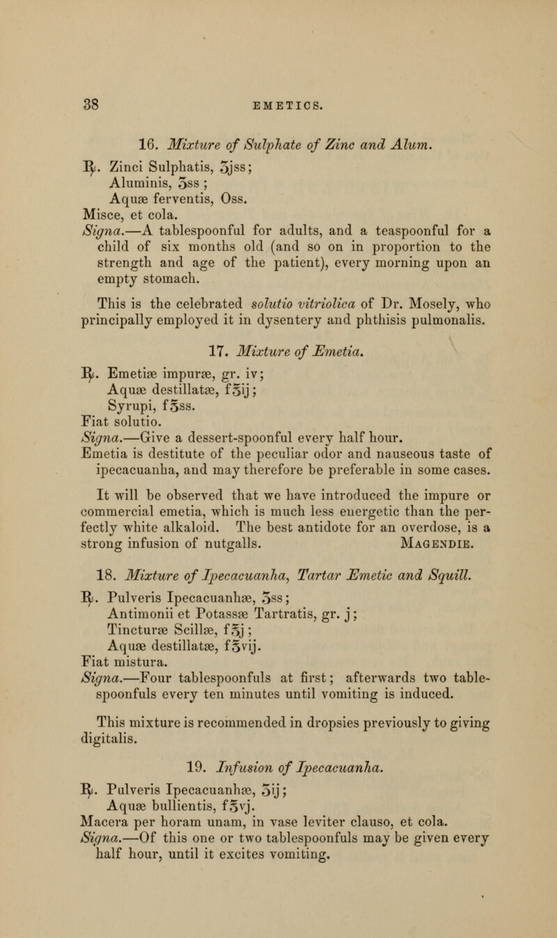 16. Mixture of Sulphate of Zinc and Alum. 1^. Zinci Sulphatis, ojss; Aluminis, 5ss ; Aquae ferventis, Oss. Misce, et cola. Signa.—A tablespoonful for adults, and a teaspoonful for a child of six months old (and so on in proportion to the strength and age of the patient), every morning upon an empty stomach. This is the celebrated solutio vitriolica of Dr. Mosely, who principally employed it in dysentery and phthisis pulmonalis. 17. Mixture of Emetia, Iy. Emetiae impurae, gr. iv; Aquae destillatae, f §ij ; Syrupi, fgss. Fiat solutio. Signa.—Give a dessert-spoonful every half hour. Emetia is destitute of the peculiar odor and nauseous taste of ipecacuanha, and may therefore be preferable in some cases. It will be observed that we have introduced the impure or commercial emetia, which is much less energetic than the per- fectly white alkaloid. The best antidote for an overdose, is a strong infusion of nutgalls. Magendie. 18. Mixture of Ipecacuanha, Tartar Emetic and Squill. Ify. Pulveris Ipecacuanhas, 5ss; Antimonii et Potassae Tartrates, gr. j; Tincturae Scillae, f 5J ; Aquae destillatae, f Svij. Fiat mistura. Signa.—Four tablespoonfuls at first; afterwards two table- spoonfuls every ten minutes until vomiting is induced. This mixture is recommended in dropsies previously to giving digitalis. 19. Infusion of Ipecacuanha. 1^. Pulveris Ipecacuanhae, 5ij; Aquae bullientis, fSvj. Macera per horam unam, in vase leviter clauso, et cola. Signa.—Of this one or two tablespoonfuls may be given every half hour, until it excites vomiting.