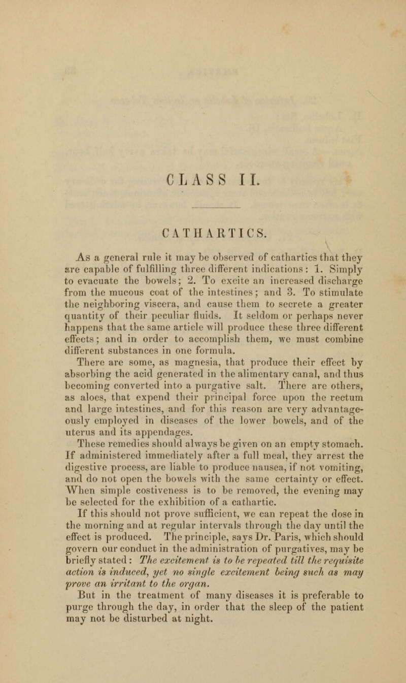 CATHARTICS. As a general rule it may be observed of cathartics that they are capable of fulfilling three different indications : 1. Simply to evacuate the bowels; 2. To excite an increased discharge from the mucous coat of the intestines; and 3. To stimulate the neighboring viscera, and cause them to secrete a greater quantity of their peculiar fluids. It seldom or perhaps never happens that the same article will produce these three different effects; and in order to accomplish them, we must combine different substances in one formula. There are some, as magnesia, that produce their effect by absorbing the acid generated in the alimentary canal, and thus becoming converted into a purgative salt. There are others, as aloes, that expend their principal force upon the rectum and large intestines, and for this reason are very advantage- ously employed in diseases of the lower bowels, and of the uterus and its appendages. These remedies should always be given on an empty stomach. If administered immediately after a full meal, they arrest the digestive process, are liable to produce nausea, if not vomiting, and do not open the bowels with the same certainty or effect. When simple costiveness is to be removed, the evening may be selected for the exhibition of a cathartic. If this should not prove sufficient, we can repeat the dose in the morning and at regular intervals through the day until the effect is produced. The principle, says Dr. Paris, which should govern our conduct in the administration of purgatives, may be briefly stated : The excitement is to be repeated till the requisite action is induced, yet no single excitement being such as may prove an irritant to the organ. But in the treatment of many diseases it is preferable to purge through the day, in order that the sleep of the patient may not be disturbed at night.