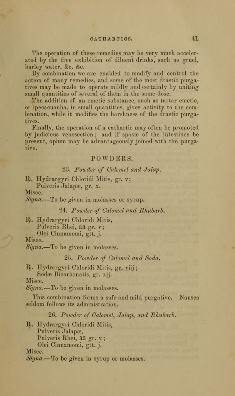 The operation of these remedies may be very much acceler- ated by the free exhibition of diluent drinks, such as gruel, barley water, &c. &c. By combination we are enabled to modify and control the action of many remedies, and some of the most drastic; purga- tives may be made to operate mildly and certainly by uniting small quantities of several of them in the same dose. The addition of an emetic substance, such as tartar emetic, or ipecacuanha, in small quantities, gives activity to the com- bination, while it modifies the harshness of the drastic purga- tives. Finally, the operation of a cathartic may often be promoted by judicious venesection; and if spasm of the intestines be present, opium may be advantageously joined with the purga- tive. POWDERS. 23. Powder of Calomel and Jalap. 1^. ITydrargyri Chloridi Mitis, gr. v; Pulveris Jalapae, gr. x. Misce. Signa.—To be given in molasses or syrup. 24. Powder of Calomel and Rhubarb. 1^. ITydrargyri Chloridi Mitis, Pulveris Rhei, iia, gr. v; Olei Cinnamomi, #tt. i. Mi see. Signa.—To be given in molasses. 25. Powder of Calomel and Soda. It. Hydrargyri Chloridi Mitis, gr. viij ; Sodse Bicarbonatis, gr. xij. Misce. Signa.—To be given in molasses. This combination forms a safe and mild purgative. Nausea seldom follows its administration. 26. Poivder of Calomel, Jalap, and Rhubarb. 1^. Hydrargyri Chloridi Mitis, Pulveris Jalapae, Pulveris Rhei, ail gr. v; Olei Cinnamomi, gtt. j. Misce. Signa.—To be given in syrup or molasses.