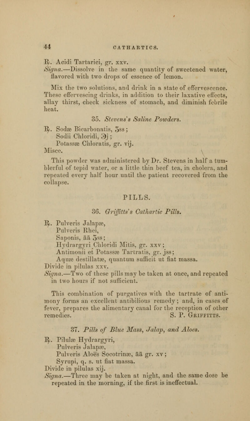 !R*. Acidi Tartarici, gr. xxv. Signa.—Dissolve in the same quantity of sweetened water, flavored with two drops of essence of lemon. Mix the two solutions, and drink in a state of effervescence. These effervescing drinks, in addition to their laxative effects, allay thirst, check sickness of stomach, and diminish febrile heat. 35. Stevens's Saline Powders. 1^. Sodse Bicarbonatis, 5ss ; Sodii Chloridi, '3'} ; Potassse Chloratis, gr. vij. Misce. This powder was administered by Dr. Stevens in half a tum- blerful of tepid water, or a little thin beef tea, in cholera, and repeated every half hour until the patient recovered from the collapse. PILLS. 36. Gf-riffitts's Cathartic Pills. Jfy. Pulveris Jalapse, Pulveris Rhei, Saponis, aa, 5ss; Hydrargyri Chloridi Mitis, gr. xxv; Antimonii et Potassag Tartratis, gr. jss; Aqiue destillatae, quantum sufficit ut fiat massa. Divide in pilulas xxv. Signa.—Two of these pills may be taken at once, and repeated in two hours if not sufficient. This combination of purgatives with the tartrate of anti- mony forms an excellent antibilious remedy ; and, in cases of fever, prepares the alimentary canal for the reception of other remedies. S. P. Griffitts. 37. Pills of Blue Mass, Jalap, and Aloes. 1^5. Pilulse Hydrargyri, Pulveris Jalapre, Pulveris Aloes Socotrinae, aa gr. xv; Syrupi, q. s. ut fiat massa. Divide in pilulas xij. Signa.—Three may be taken at night, and the same dose be repeated in the morning, if the first is ineffectual.