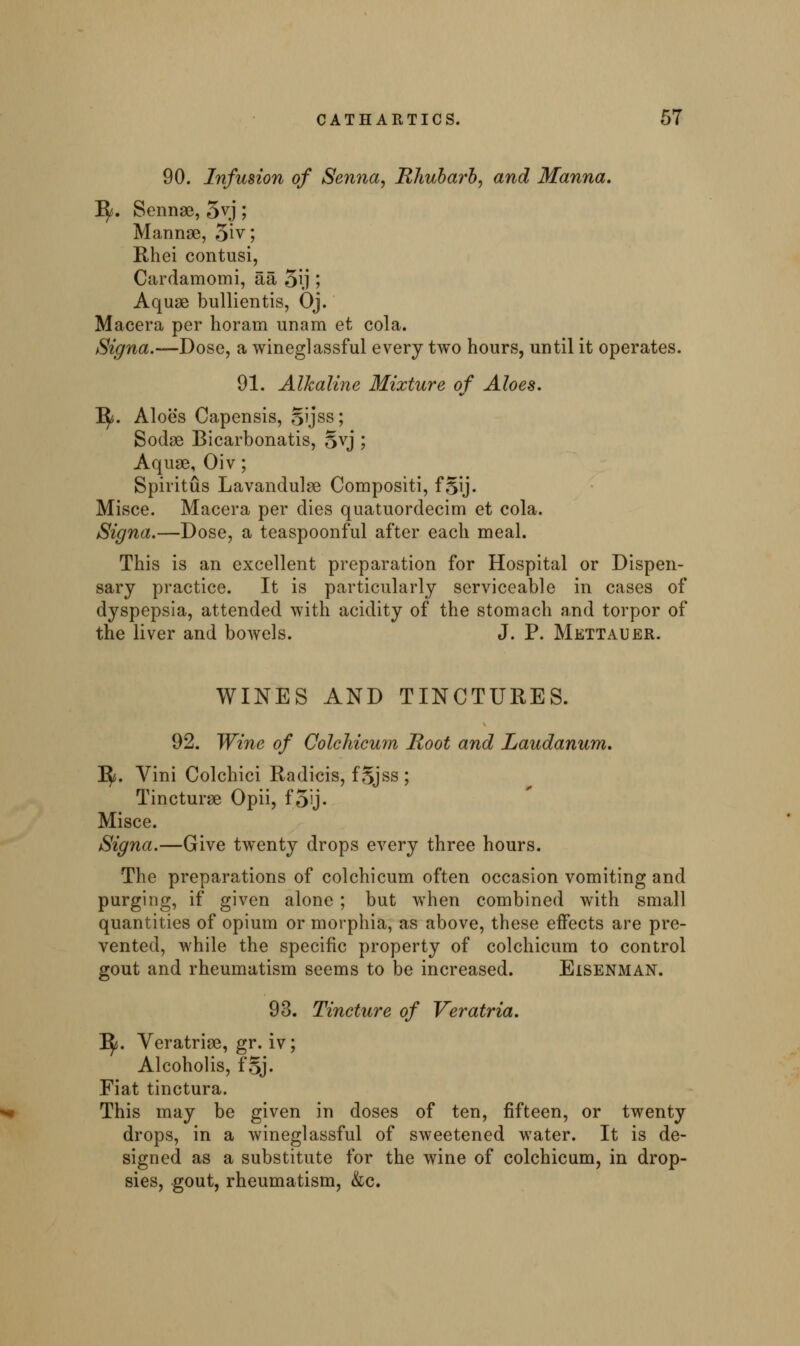 90. Infusion of Senna, Rhubarb, and Manna. Ify. Sennae, 5vj; Mannae, 5iv; Rhei contusi, Cardamomi, aa 5\j 5 Aquae bullientis, Oj. Macera per horam unam et cola. Signa.—Dose, a wineglassful every two hours, until it operates. 91. Alkaline Mixture of Aloes. 1^. Aloes Capensis, Sijss; Sodae Bicarbonatis, §vj ; Aquae, Oiv; Spiritus Lavandulae Compositi, fgij. Misce. Macera per dies quatuordecim et cola. Signa.—Dose, a teaspoonful after each meal. This is an excellent preparation for Hospital or Dispen- sary practice. It is particularly serviceable in cases of dyspepsia, attended with acidity of the stomach and torpor of the liver and bowels. J. P. Mettauer. WINES AND TINCTURES. 92. Wine of Colchicum Root and Laudanum. 1^. Vini Colchici Radicis, f§jss ; Tincturae Opii, f5'j- Misce. Signa.—Give twenty drops every three hours. The preparations of colchicum often occasion vomiting and purging, if given alone ; but when combined with small quantities of opium or morphia, as above, these effects are pre- vented, while the specific property of colchicum to control gout and rheumatism seems to be increased. Eisenman. 93. Tincture of Veratria. 3^. Veratriae, gr. iv; Alcoholis, f§j- Fiat tinctura. This may be given in doses of ten, fifteen, or twenty drops, in a wineglassful of sweetened water. It is de- signed as a substitute for the wine of colchicum, in drop- sies, gout, rheumatism, &c.