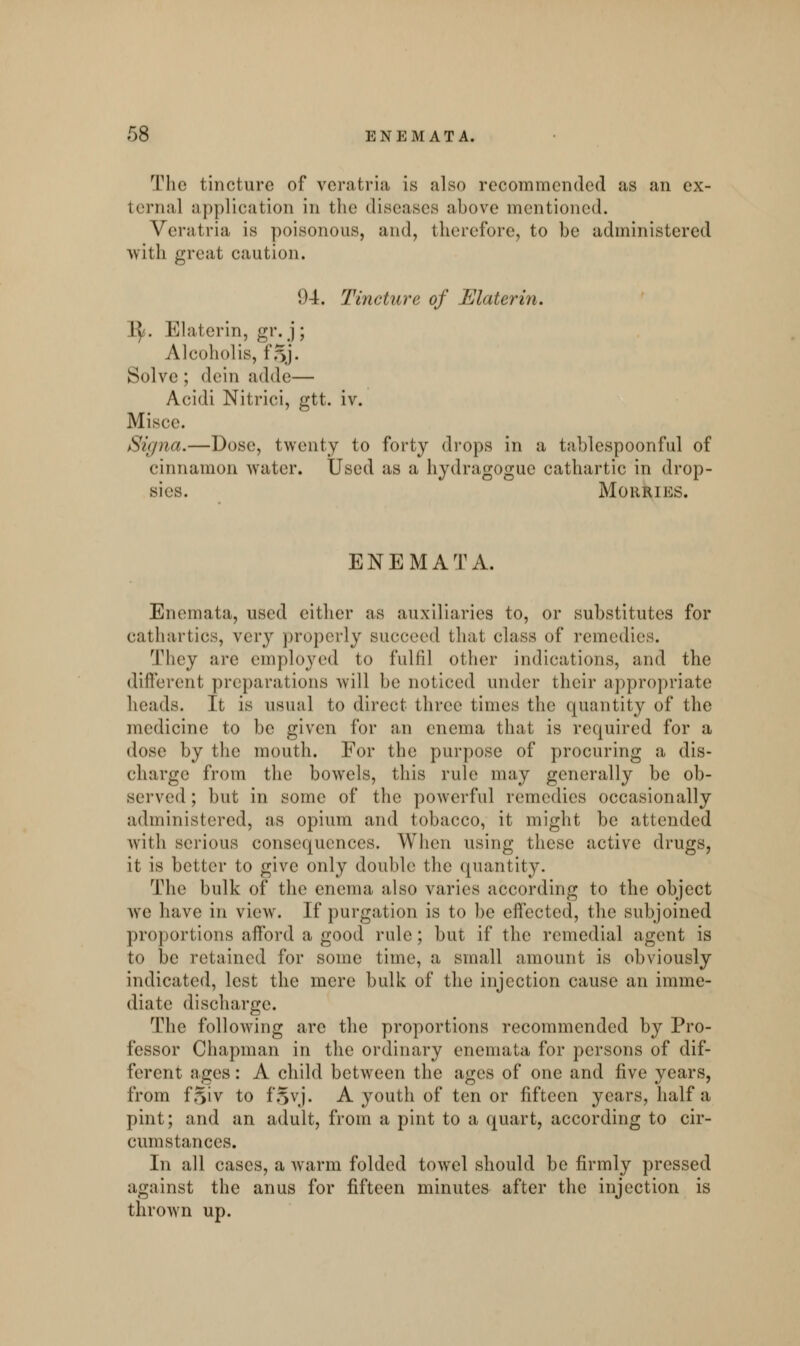 The tincture of veratria is also recommended as an ex- ternal application in the diseases above mentioned. Veratria is poisonous, and, therefore, to he administered with great caution. (.U. Tincture of Elaterin. 1^. Elaterin, gr. j ; Alcoholis, 1'oj. Solve ; dein adde— Acidi Nitrici, gtt. iv. Misce. Signa.—Dose, twenty to forty drops in a tablespoonful of cinnamon water. Used as a hydragoguc cathartic in drop- sies. MORRIES. ENEMATA. Enemata, used either as auxiliaries to, or substitutes for cathartics, very properly succeed that class of remedies. They are employed to fulfil other indications, and the different preparations will be noticed under their appropriate heads. It is usual to direct three times the quantity of the medicine to be given for an enema that is required for a dose by the mouth. For the purpose of procuring a dis- charge from the bowels, this rule may generally be ob- served ; but in some of the powerful remedies occasionally administered, as opium and tobacco, it might be attended with serious consequences. When using these active drugs, it is better to give only double the quantity. The bulk of the enema also varies according to the object Ave have in view. If purgation is to be effected, the subjoined proportions afford a good rule; but if the remedial agent is to be retained for some time, a small amount is obviously indicated, lest the mere bulk of the injection cause an imme- diate discharge. The following arc the proportions recommended by Pro- fessor Chapman in the ordinary enemata for persons of dif- ferent ages: A child between the ages of one and five years, from f^iv to fSvj. A youth of ten or fifteen years, half a pint; and an adult, from a pint to a quart, according to cir- cumstances. In all cases, a warm folded towel should be firmly pressed against the anus for fifteen minutes after the injection is thrown up.