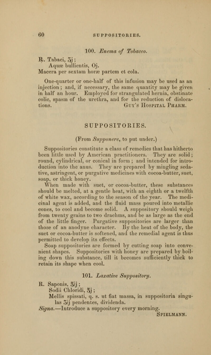 100. Enema of Tobacco. 1^. Tabaci, 5j ; Aqua* bullientis, Oj. Macera per sex tarn horse partem et cola. One-quarter or one-half of this infusion may be used as an injection ; and, if necessary, the same quantity may be given in half an hour. Employed for strangulated hernia, obstinate colic, spasm of the urethra, and for the reduction of disloca- tions. Guy's Hospital Pharm. SUPPOSITORIES. (From Supponere, to put under.) Suppositories constitute a class of remedies that has hitherto been little used by American practitioners. They are solid ; round, cylindrical, or conical in form ; and intended for intro- duction into the anus. They are prepared by mingling seda- tive, astringent, or purgative medicines with cocoa-butter, suet, soap, or thick honey. When made with suet, or cocoa-butter, these substances should be melted, at a gentle heat, with an eighth or a twelfth of white wax, according to the season of the year. The medi- cinal agent is added, and the fluid mass poured into metallic cones, to cool and become solid. A suppository should weigh from twenty grains to two drachms, and be as large as the end of the little finger. Purgative suppositories are larger than those of an anodyne character. By the heat of the body, the suet or cocoa-butter is softened, and the remedial agent is thus permitted to develop its effects. Soap suppositories are formed by cutting soap into conve- nient shapes. Suppositories with honey are prepared by boil- ing down this substance, till it becomes sufficiently thick to retain its shape when cool. 101. Laxative Suppository. 11. Saponis, §ij ; Sodii Chloridi, Sj ; Mellis spissati, q. s. ut fiat massa, in suppositoria singu- las 5»j pendentes, dividenda. Signa.—Introduce a suppository every morning. Spielmann.