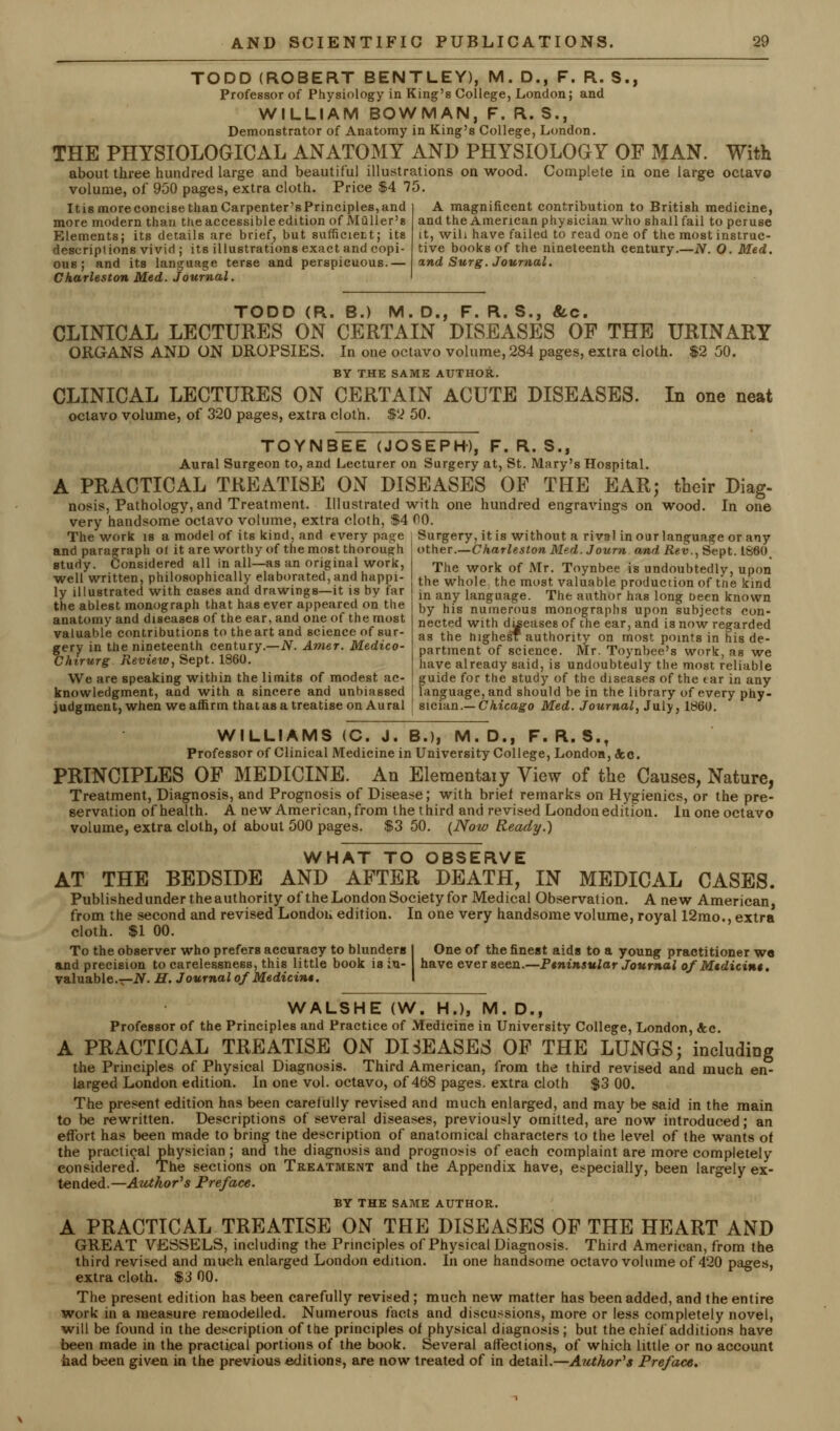 TODD (ROBERT BENTLEY), M. D., F. R. S., Professor of Physiology in King's College, London; and WILLIAM BOWMAN, F. R.S., Demonstrator of Anatomy in King's College, London. THE PHYSIOLOGICAL ANATOMY AND PHYSIOLOGY OF MAN. With about three hundred large and beautiful illustrations on wood. Complete in one large octavo volume, of 950 pages, extra cloth. Price $4 75. Itismoreconcise than Carpenter'sPrinciples,and more modern than the accessible edition of Muller's Elements; its details are brief, but sumcier.t; its descriptions vivid ; its illustrations exact and copi- ous ; and its language terse and perspicuous.— Charleston Med. Journal. A magnificent contribution to British medicine, and the American physician who shall fail to peruse it, will have failed to read one of the most instruc- tive books of the nineteenth century.—N. O. Med. and Surg. Journal. TODD (R. B.) M. D., F. R. S., &.C. CLINICAL LECTURES ON CERTAIN DISEASES OF THE URINARY ORGANS AND ON DROPSIES. In one octavo volume, 284 pages, extra cloth. $2 50. BY THE SAME AUTHOR. CLINICAL LECTURES ON CERTAIN ACUTE DISEASES. In one neat octavo volume, of 320 pages, extra cloth. $2 50. TOYNBEE (JOSEPH), F. R. S., Aural Surgeon to, and Lecturer on Surgery at, St. Mary's Hospital. A PRACTICAL TREATISE ON DISEASES OF THE EAR; their Diag- nosis, Pathology, and Treatment. Illustrated with one hundred engravings on wood. In one very handsome octavo volume, extra cloth, $4 CO The work is a model of its kind, and every page and paragraph oi it are worthy of the most thorough study. Considered all in all—as an original work, well written, philosophically elaborated, and happi- ly illustrated with cases and drawings—it is by far the ablest monograph that has ever appeared on the anatomy and diseases of the ear, and one of the most valuable contributions to theart and science of sur- gery in the nineteenth century.—N. Amer. Medico- Chirurg Review, Sept. 1860. We are speaking within the limits of modest ac- Surgery, it is without a rival in our language or any other.—Charleston Med. Journ and Rev., Sept. I860, The work of Mr. Toynbee is undoubtedly, upon the whole the most valuable production of tne kind in any language. The author has long Deen known by his numerous monographs upon subjects con- nected with duieases of the ear, and is now regarded as the highesf authority on most points in his de- partment of science. Mr. Toynbee's work, as we have already said, is undoubtedly the most reliable guide for the study of the diseases of the tar in any knowledgment, and with a sincere and unbiassed j language, and should be in the library of every phy- judgment, when we affirm that as a treatise on Aural ! sician.— Chicago Med. Journal, July, 1860. WILLIAMS (C. J. B.), M.D., F. R. S.t Professor of Clinical Medicine in University College, London, cfcc. PRINCIPLES OF MEDICINE. An Elementaiy View of the Causes, Nature, Treatment, Diagnosis, and Prognosis of Disease; with briei remarks on Hygienics, or the pre- servation of health. A new American, from the third and revised London edition. In one octavo volume, extra cloth, oi about 500 pages. $3 50. {Now Ready.) WHAT TO OBSERVE AT THE BEDSIDE AND AFTER DEATH, IN MEDICAL CASES. Published under the authority of the London Society for Medical Observation. A new American, from the second and revised Londou edition. In one very handsome volume, royal 12mo., extra cloth. $1 00. To the observer who prefers accuracy to blunders I One of the finest aids to a young practitioner w« and precision to carelessness, this little book is in- have ever seen.—Ptninsular Journal of Mtdicin$. valuable.—N. H. Journal of Medicint. I WALSHE (W. H.), M. D.f Professor of the Principles and Practice of Medicine in University College, London, &c. A PRACTICAL TREATISE ON DISEASES OF THE LUNGS; including the Principles of Physical Diagnosis. Third American, from the third revised and much en- larged London edition. In one vol. octavo, of 4b8 pages, extra cloth $3 00. The present edition has been carefully revised and much enlarged, and may be said in the main to be rewritten. Descriptions of several diseases, previously omitted, are now introduced; an effort has been made to bring tne description of anatomical characters to the level of the wants of the practical physician ; and the diagnosis and prognosis of each complaint are more completely considered. The sections on Treatment and the Appendix have, especially, been largely ex- tended.—Author's Preface. BY THE SAME AUTHOR. A PRACTICAL TREATISE ON THE DISEASES OF THE HEART AND GREAT VESSELS, including the Principles of Physical Diagnosis. Third American, from the third revised and much enlarged London edition. In one handsome octavo volume of 420 pages, extra cloth. $3 00. The present edition has been carefully revised ; much new matter has been added, and the entire work in a measure remodelled. Numerous facts and discussions, more or less completely novel, will be found in the description of the principles of physical diagnosis; but the chief additions have been made in the practical portions of the book. Several affections, of which little or no account had been given in the previous editions, are now treated of in detail.—Author's Preface.