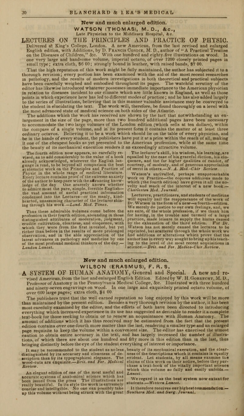 New and much enlarged edition. WATSON (THOMAS), M. D., 8cc.t Late Physician to the Middlesex Hospital, &c. LECTURES ON THE PRINCIPLES AND PRACTICE OF PHYSIC. Delivered at King's College, London. A new American, from the last revised and enlarged English edition, with Additions, by D. Francis Condie, M. D., author of  A Practical Treatise on the Diseases of Children, &c. With one hundred and eighty.five illustrations on wood. In one very large and handsome volume, imperial octavo, of over 1200 closely printed pages in small type; extra cloth, $6 00 ; strongly bound in leather, with raised bands, $7 00. That the high reputation of this work might be fully maintained, the author has subjected it to a thorough revision; every portion has been examined with the aid of the most recent researches in pathology, and the results of modern investigations in both theoretical and practical subjects have been carefully weighed and embodied throughout its pages. The watchful scrutiny of the editor has likewise introduced whatever possesses immediate importance to the American physician in relation to diseases incident to our climate which are little known in England, as well as those points in which experience here has led to different modes of practice ; and he has also added largely to the series of illustrations, believing that in this manner valuable assistance may be conveyed to the student in elucidating the text. The work will, therefore, be found thoroughly on a level with the most advanced state of medical science on both sides of the Atlantic. The additions which the work has received are shown by the tact that notwithstanding an en- largement in the size of the page, more than two hundred additional pages have been necessary to accommodate the two large volumes of the London edition (which sells at ten dollars), within the compass of a single volume, and in' its present form it contains the matter of at least three ordinary octavos. Believing it to be a work which should lie on the table of every physician, and be in the hands of every student, the publishers have put it at a price within the reach of all, making it one of the cheapest books as yet presented to the American profession, while at the same time the beauty of its mechanical execution renders it an exceedingly attractive volume. The fourth edition now appears, so carefully re- vised, as to add considerably to the value of a book already acknowledged, wherever the English lan- guage is read, to be beyond all comparison the best systematic work on the Principles and Practice of Physic in the whole range of medical literature. Every lecture contains proof of the extreme anxiety of the author to keep pace with ihe advancing know- ledge of the day One scarcely knows whether to admire most the pure, simple, forcible English— the vast amount of useful practical information condensed into the Lectures—or the manly, kind- hearted, unassuming character of the lecturer shin- ing through his work.— Lond. Med. Times. Thus these admirable volumes come before the profession in their fourth edition, abounding in those distinguished attributes of moderation, judgment, erudite cultivation, clearness, and eloquence, with which they were from the first invested, but yet richer than before in the results of more prolonged observation, and in the able appreciation of the latest advances in pathology and medicine by one of the most profound medical thinkers of the day.— London Lancet. The lecturer's skill, his wisdom, his learning, are equalled by the ease of his graceful diction, his elo- quence, and the far higher qualities of candor, of courtesy? of modesty, and of generous appreciation of merit in others.—N. A. Med.-Chir Review. Watson's unrivalled, perhaps unapproachable work on Practice—the copious additions made to which (the fourth edition) have given it all the no- velty and much of the interest of a new book.— Charleston Med. Journal. Lecturers, practitioners, and students of medicine will equally hail the reappearance of the work of Dr. Watson in the form of a new—a fourth—edition. We merely do justice to our own feelings, and, we are sure, of the whole profession, if we thank him for having, in the trouble and turmoil of a large practice, made leisure to supply the hiatus caused by the exhaustion of the third edition. For Dr. Watson has not merely caused the lectures to be reprinted, but scattered through the whole work we find additions or alterations which prove that the author has in every way sought to bring up his teach- ing to the level of the most recent acquisitions in science.—Brit, and For. Medico-Chir.Review. New and much enlarged edition. WILSON (ERASMUS), F. R. S. A SYSTEM OF HUMAN ANATOMY, General and Special. A new and re- vised American,from the last and enlarged English Edition. Edited by W. H. Gobrecht, M. D., Professor of Anatomy in the Pennsylvania Medical College, &c. Illustrated with three hundred and ninety-seven engravings on wood. In one large and exquisitely printed octavo volume, of over 600 large pages; extra cloth, $4 00. The publishers trust that the well earned reputation so long enjoyed by this work will be more than maintained by the present edition. Besides a very thorough revision by the author, it has been most carefully examined by the editor, and the efforts of both have been directed to introducing everything which increased experience in its u?«e has suggested as desirable to render it a complete text-book for those seeking to obtain or to renew an acquaintance with Human Anatomy. The amount of additions which it has thus received may be estimated from the fact that the present edition contains over one-fourth more matter than the last, rendering a smaller type and an enlarged page requisite to keep the volume within a convenient size. The editor has exercised the utmost caution to obtain entire accuracy in the text, and has largely increased the number of illustra- tions, of which there are about one hundred and fifty more in this edition than in the last, thus bringing distinctly before the eye of the student everything of interest or importance. It may be recommended to the student as no less beauty of its mechanical execution, and the clear distinguished by its accuracy and clearness of de- scription than by its typographical elegance. The wood-cuts are exquisite.—Brit, and For. Medical Review. An elegant edition of one of the most useful and accurate systems of anatomical science which has been issued from the press The illustrations are really beautiful. In its style the work is extremely concise and intelligible. No one can possibly take up this volume without being struck with the great ness of the descriptions which it contains is equally evident. Let students, by all means examine tne claims of this work on their notice, before they pur- chase a text-book of the vitally important science which this volume so fully and easily unfolds.— Lancet. We regard it as the best system now extant for students.—Western Lancet. It therefore receives our highestcommendation.— Southern Med. and Surg. Journal.
