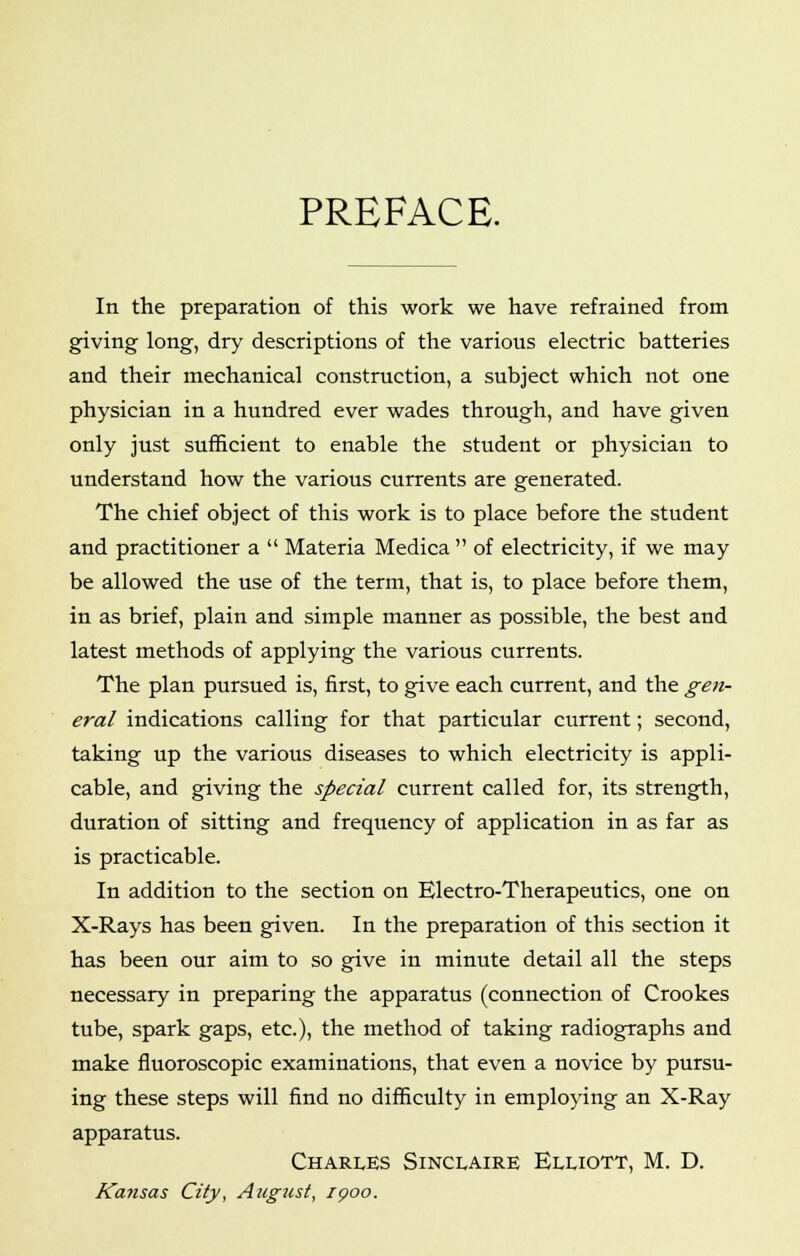 PREFACE. In the preparation of this work we have refrained from giving long, dry descriptions of the various electric batteries and their mechanical construction, a subject which not one physician in a hundred ever wades through, and have given only just sufficient to enable the student or physician to understand how the various currents are generated. The chief object of this work is to place before the student and practitioner a  Materia Medica  of electricity, if we may be allowed the use of the term, that is, to place before them, in as brief, plain and simple manner as possible, the best and latest methods of applying the various currents. The plan pursued is, first, to give each current, and the gen- eral indications calling for that particular current; second, taking up the various diseases to which electricity is appli- cable, and giving the special current called for, its strength, duration of sitting and frequency of application in as far as is practicable. In addition to the section on Electro-Therapeutics, one on X-Rays has been given. In the preparation of this section it has been our aim to so give in minute detail all the steps necessary in preparing the apparatus (connection of Crookes tube, spark gaps, etc.), the method of taking radiographs and make fluoroscopic examinations, that even a novice by pursu- ing these steps will find no difficulty in employing an X-Ray apparatus. Charles Sinclaire Elliott, M. D. Kansas City, August, ipoo.
