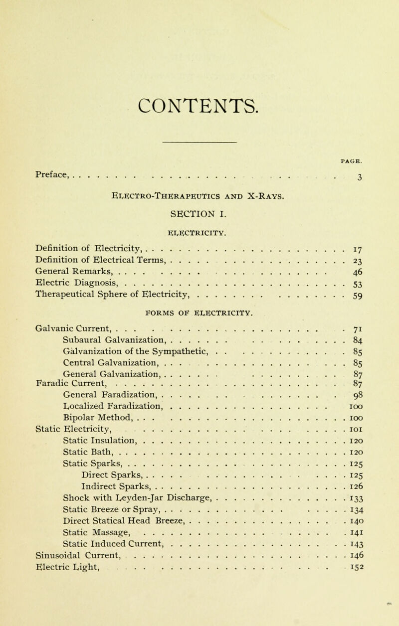 CONTENTS. PAGE Preface, . . -3 Electro-Therapeutics and X-Rays. SECTION I. ELECTRICITY. Definition of Electricity, 17 Definition of Electrical Terms, 23 General Remarks, 46 Electric Diagnosis, 53 Therapeutical Sphere of Electricity 59 FORMS OF ELECTRICITY. Galvanic Current, • 71 Subaural Galvanization 84 Galvanization of the Sympathetic, 85 Central Galvanization, ... 85 General Galvanization 87 Faradic Current, . 87 General Faradization, 98 Localized Faradization, 100 Bipolar Method 100 Static Electricity, 101 Static Insulation 120 Static Bath, 120 Static Sparks, - 125 Direct Sparks 125 Indirect Sparks 126 Shock with Leyden-Jar Discharge 133 Static Breeze or Spray 134 Direct Statical Head Breeze 140 Static Massage 141 Static Induced Current, 143 Sinusoidal Current, 146 Electric Light, 152