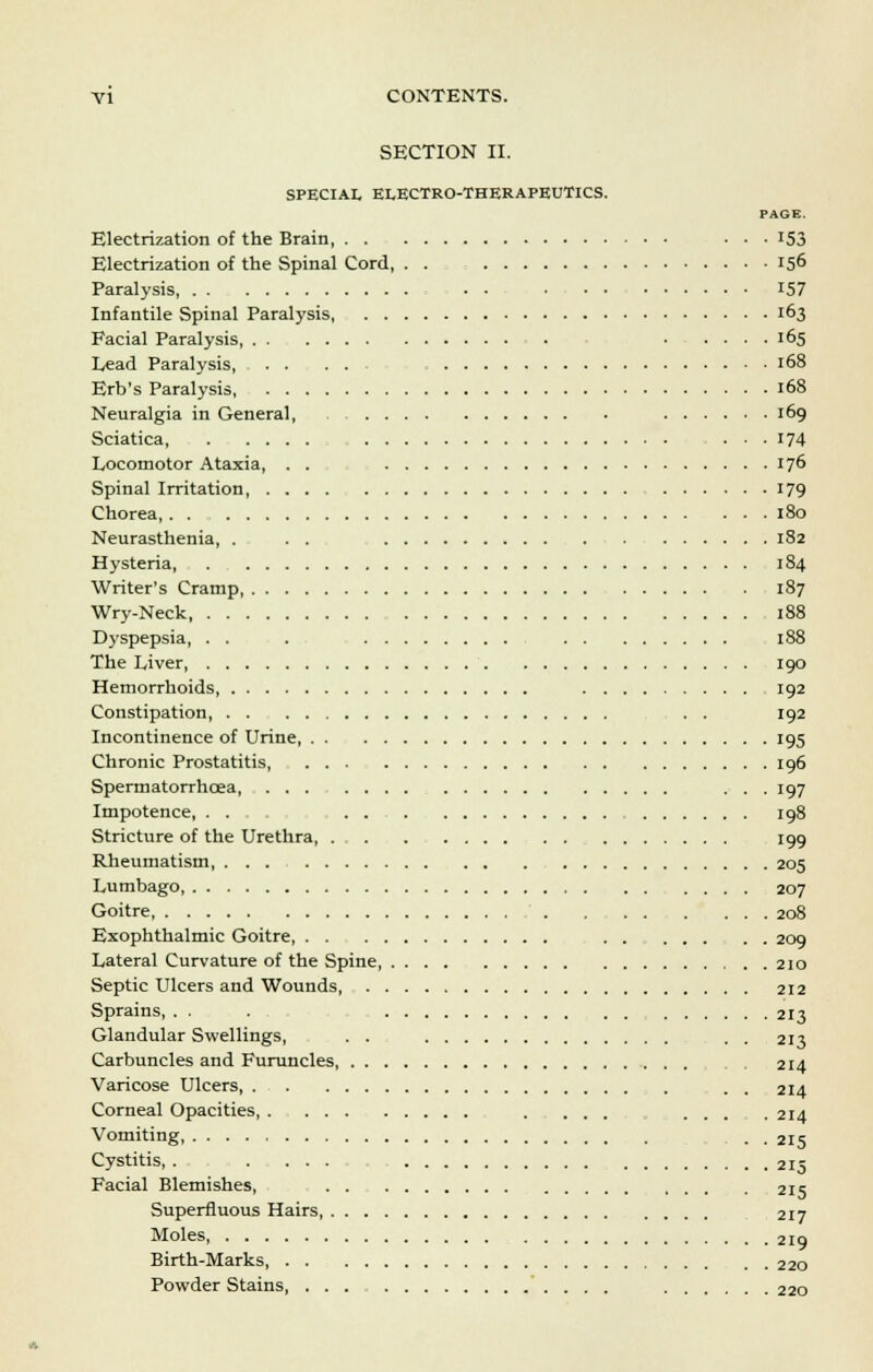SECTION II. SPECIAL ELECTRO-THERAPEUTICS. PAGE. Electrization of the Brain ... 153 Electrization of the Spinal Cord, . . 156 Paralysis - - 157 Infantile Spinal Paralysis, 163 Facial Paralysis, 165 Lead Paralysis, 168 Erb's Paralysis 168 Neuralgia in General, 169 Sciatica, ... 174 Locomotor Ataxia, . . 176 Spinal Irritation 179 Chorea, . . 180 Neurasthenia, . . . 182 Hysteria, 184 Writer's Cramp, 187 Wry-Neck 188 Dyspepsia, . . . 188 The Liver 190 Hemorrhoids, 192 Constipation, . . 192 Incontinence of Urine, 195 Chronic Prostatitis, 196 Spermatorrhoea, ... 197 Impotence, ... 198 Stricture of the Urethra, 199 Rheumatism 205 Lumbago, 207 Goitre 208 Exophthalmic Goitre, . . 209 Lateral Curvature of the Spine 210 Septic Ulcers and Wounds 212 Sprains, . . . . . 213 Glandular Swellings, . . . . 213 Carbuncles and Furuncles, 214 Varicose Ulcers, . . 214 Corneal Opacities, . ... ... . 214 Vomiting, . . 215 Cystitis, . . ... 215 Facial Blemishes, , 215 Superfluous Hairs, 217 Moles 219 Birth-Marks, 220 Powder Stains 220
