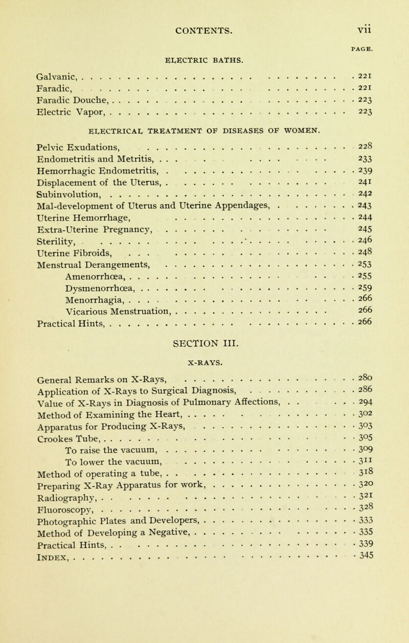 ELECTRIC BATHS. Galvanic, 221 Faradic, ... 221 Faradic Douche, 223 Electric Vapor, 223 ELECTRICAL TREATMENT OF DISEASES OF WOMEN. Pelvic Exudations, 228 Endometritis and Metritis 233 Hemorrhagic Endometritis, 239 Displacement of the Uterus, 241 Subinvolution 242 Mal-development of Uterus and Uterine Appendages 243 Uterine Hemorrhage, . . 244 Extra-Uterine Pregnancy, 245 Sterility ' 246 Uterine Fibroids, ... 248 Menstrual Derangements 253 Amenorrhcea ■ • • 255 Dysmenorrhcea, 259 Menorrhagia .... 266 Vicarious Menstruation 266 Practical Hints, 266 SECTION III. X-RAYS. General Remarks on X-Rays 280 Application of X-Rays to Surgical Diagnosis, 286 Value of X-Rays in Diagnosis of Pulmonary Affections, . . ... 294 Method of Examining the Heart, 3°2 Apparatus for Producing X-Rays 3°3 Crookes Tube • • 3°5 To raise the vacuum, 3°9 To lower the vacuum, 311 Method of operating a tube 3l8 Preparing X-Ray Apparatus for work 320 Radiography • ■ 321 Fluoroscopy 32° Photographic Plates and Developers, 333 Method of Developing a Negative, 335 Practical Hints, 339 Index 345