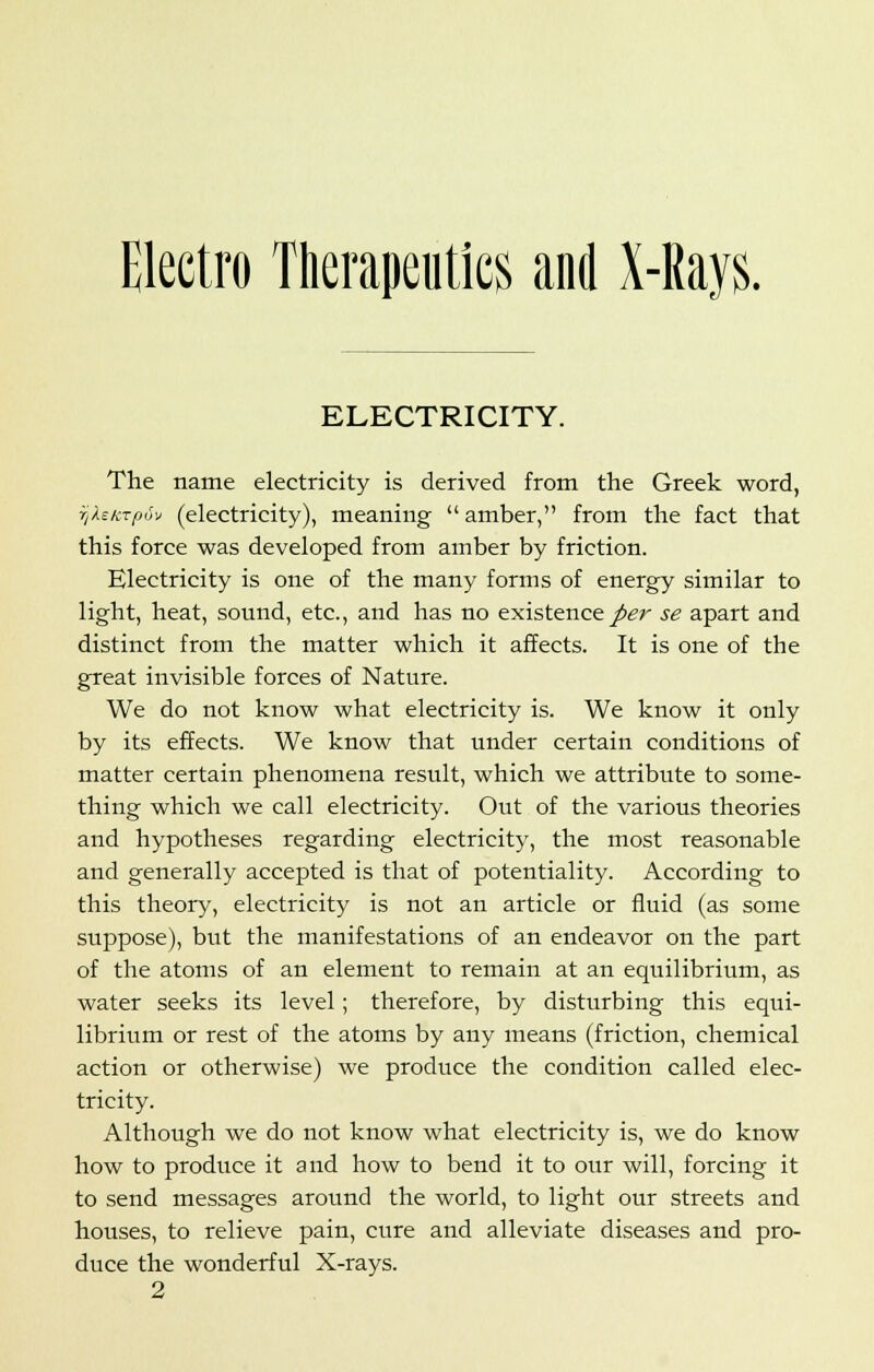 Electro Therapeutics and X-Rays. ELECTRICITY. The name electricity is derived from the Greek word, f/Xe/iTfjuv (electricity), meaning  amber, from the fact that this force was developed from amber by friction. Electricity is one of the many forms of energy similar to light, heat, sound, etc., and has no existence per se apart and distinct from the matter which it affects. It is one of the great invisible forces of Nature. We do not know what electricity is. We know it only by its effects. We know that under certain conditions of matter certain phenomena result, which we attribute to some- thing which we call electricity. Out of the various theories and hypotheses regarding electricity, the most reasonable and generally accepted is that of potentiality. According to this theory, electricity is not an article or fluid (as some suppose), but the manifestations of an endeavor on the part of the atoms of an element to remain at an equilibrium, as water seeks its level; therefore, by disturbing this equi- librium or rest of the atoms by any means (friction, chemical action or otherwise) we produce the condition called elec- tricity. Although we do not know what electricity is, we do know how to produce it and how to bend it to our will, forcing it to send messages around the world, to light our streets and houses, to relieve pain, cure and alleviate diseases and pro- duce the wonderful X-rays. 2