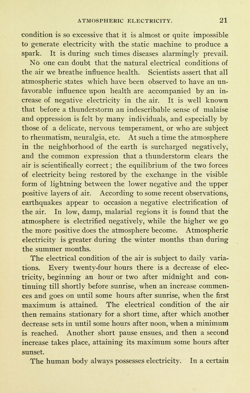 condition is so excessive that it is almost or quite impossible to generate electricity with the static machine to produce a spark. It is during such times diseases alarmingly prevail. No one can doubt that the natural electrical conditions of the air we breathe influence health. Scientists assert that all atmospheric states which have been observed to have an un- favorable influence upon health are accompanied by an in- crease of negative electricity in the air. It is well known that before a thunderstorm an indescribable sense of malaise and oppression is felt by many individuals, and especially by those of a delicate, nervous temperament, or who are subject to rheumatism, neuralgia, etc. At such a time the atmosphere in the neighborhood of the earth is surcharged negatively, and the common expression that a thunderstorm clears the air is scientifically correct; the equilibrium of the two forces of electricity being restored by the exchange in the visible form of lightning between the lower negative and the upper positive layers of air. According to some recent observations, earthquakes appear to occasion a negative electrification of the air. In low, damp, malarial regions it is found that the atmosphere is electrified negatively, while the higher we go the more positive does the atmosphere become. Atmospheric electricity is greater during the winter months than during the summer months. The electrical condition of the air is subject to daily varia- tions. Every twenty-four hours there is a decrease of elec- tricity, beginning an hour or two after midnight and con- tinuing till shortly before sunrise, when an increase commen- ces and goes on until some hours after sunrise, when the first maximum is attained. The electrical condition of the air then remains stationary for a short time, after which another decrease sets in until some hours after noon, when a minimum is reached. Another short pause ensues, and then a second increase takes place, attaining its maximum some hours after sunset. The human body always possesses electricity. In a certain