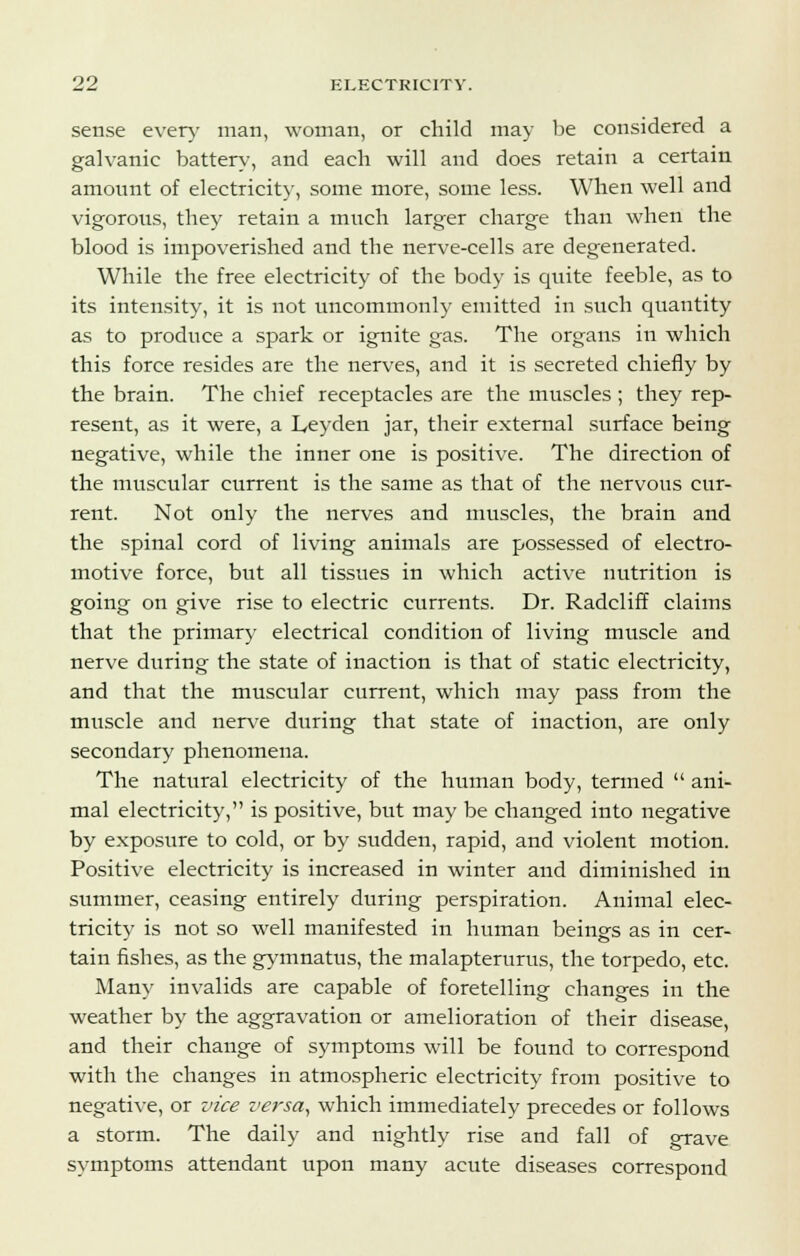 sense every man, woman, or child may be considered a galvanic battery, and each will and does retain a certain amount of electricity, some more, some less. When well and vigorous, they retain a much larger charge than when the blood is impoverished and the nerve-cells are degenerated. While the free electricity of the body is quite feeble, as to its intensity, it is not uncommonly emitted in such quantity as to produce a spark or ignite gas. The organs in which this force resides are the nerves, and it is secreted chiefly by the brain. The chief receptacles are the muscles ; they rep- resent, as it were, a Leyden jar, their external surface being negative, while the inner one is positive. The direction of the muscular current is the same as that of the nervous cur- rent. Not only the nerves and muscles, the brain and the spinal cord of living animals are possessed of electro- motive force, but all tissues in which active nutrition is going on give rise to electric currents. Dr. Radcliff claims that the primary electrical condition of living muscle and nerve during the state of inaction is that of static electricity, and that the muscular current, which may pass from the muscle and nerve during that state of inaction, are only secondary phenomena. The natural electricity of the human body, termed  ani- mal electricity, is positive, but may be changed into negative by exposure to cold, or by sudden, rapid, and violent motion. Positive electricity is increased in winter and diminished in summer, ceasing entirely during perspiration. Animal elec- tricity is not so well manifested in human beings as in cer- tain fishes, as the gymnatus, the malapterurus, the torpedo, etc. Many invalids are capable of foretelling changes in the weather by the aggravation or amelioration of their disease, and their change of symptoms will be found to correspond with the changes in atmospheric electricity from positive to negative, or vice versa, which immediately precedes or follows a storm. The daily and nightly rise and fall of grave symptoms attendant upon many acute diseases correspond