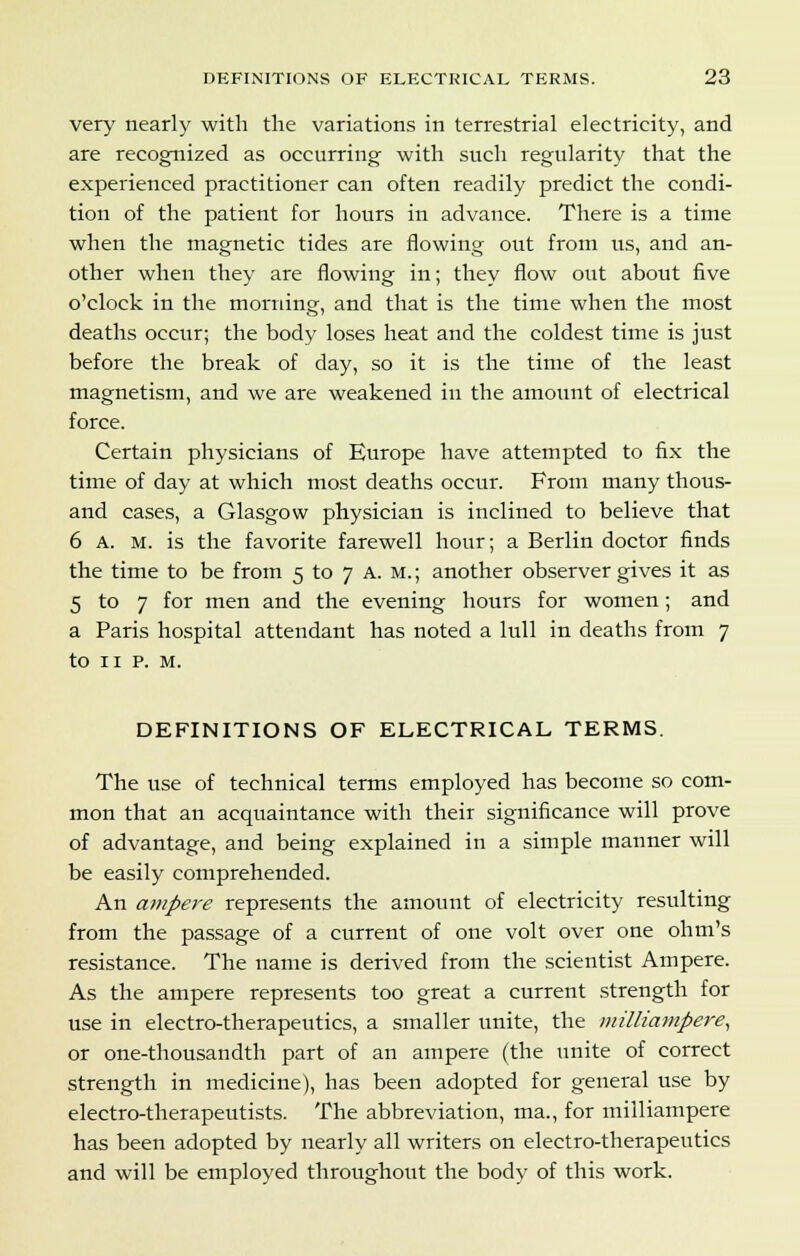 very nearly with the variations in terrestrial electricity, and are recognized as occurring with such regularity that the experienced practitioner can often readily predict the condi- tion of the patient for hours in advance. There is a time when the magnetic tides are flowing out from us, and an- other when they are flowing in; they flow out about five o'clock in the morning, and that is the time when the most deaths occur; the body loses heat and the coldest time is just before the break of day, so it is the time of the least magnetism, and we are weakened in the amount of electrical force. Certain physicians of Europe have attempted to fix the time of day at which most deaths occur. From many thous- and cases, a Glasgow physician is inclined to believe that 6 A. m. is the favorite farewell hour; a Berlin doctor finds the time to be from 5 to 7 A. m. ; another observer gives it as 5 to 7 for men and the evening hours for women; and a Paris hospital attendant has noted a lull in deaths from 7 to 11 p. M. DEFINITIONS OF ELECTRICAL TERMS. The use of technical terms employed has become so com- mon that an acquaintance with their significance will prove of advantage, and being explained in a simple manner will be easily comprehended. An ampere represents the amount of electricity resulting from the passage of a current of one volt over one ohm's resistance. The name is derived from the scientist Ampere. As the ampere represents too great a current strength for use in electro-therapeutics, a smaller unite, the milliampere, or one-thousandth part of an ampere (the unite of correct strength in medicine), has been adopted for general use by electro-therapeutists. The abbreviation, ma., for milliampere has been adopted by nearly all writers on electro-therapeutics and will be employed throughout the body of this work.