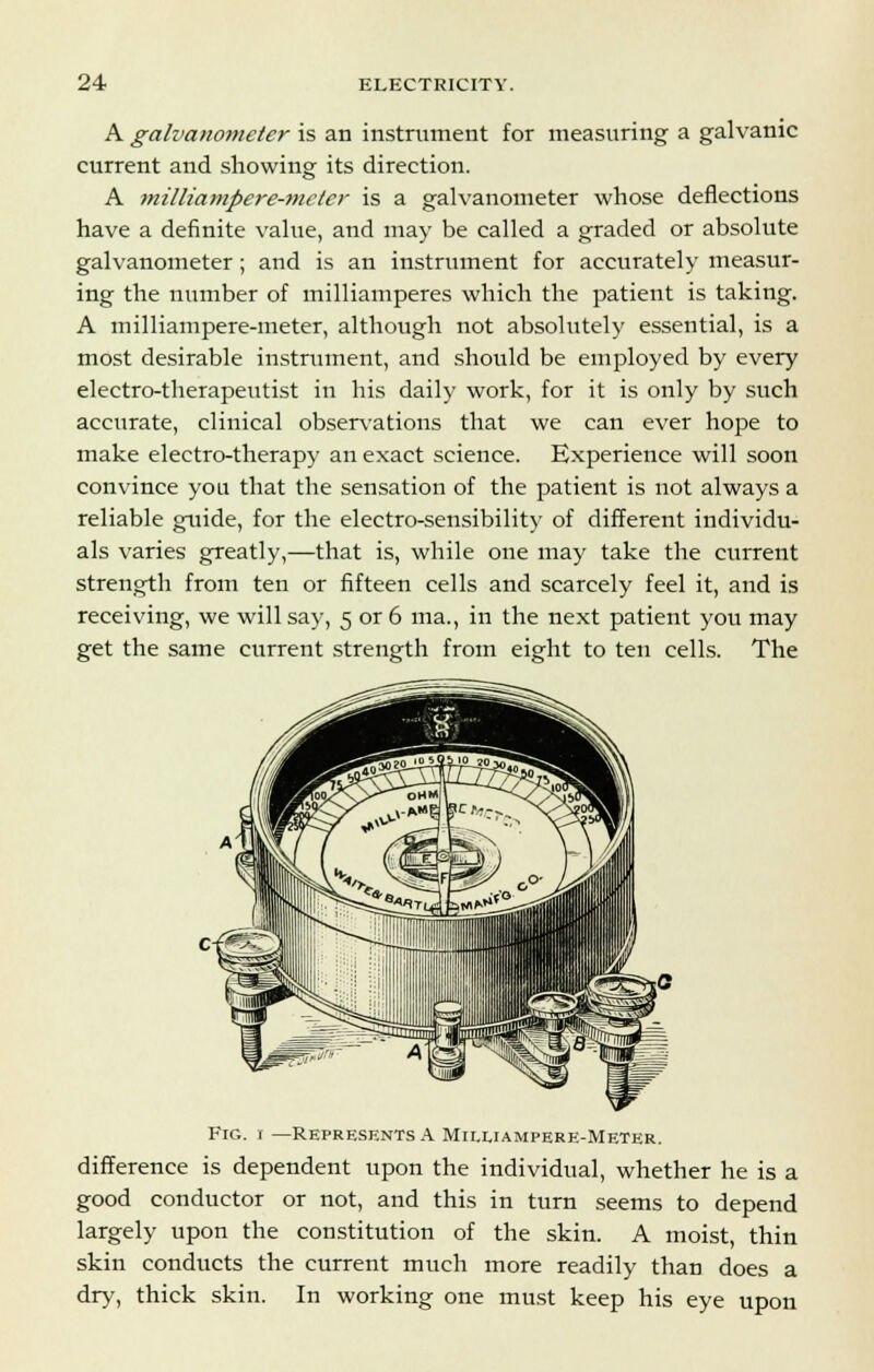 A galvaHo?neter is an instrument for measuring a galvanic current and showing its direction. A milliampere-meter is a galvanometer whose deflections have a definite value, and may be called a graded or absolute galvanometer; and is an instrument for accurately measur- ing the number of milliamperes which the patient is taking. A milliampere-meter, although not absolutely essential, is a most desirable instrument, and should be employed by every electro-therapeutist in his daily work, for it is only by such accurate, clinical observations that we can ever hope to make electro-therapy an exact science. Experience will soon convince you that the sensation of the patient is not always a reliable guide, for the electro-sensibility of different individu- als varies greatly,—that is, while one may take the current strength from ten or fifteen cells and scarcely feel it, and is receiving, we will say, 5 or 6 ma., in the next patient you may get the same current strength from eight to ten cells. The Fig. 1 —Represents A Miluampere-Meter. difference is dependent upon the individual, whether he is a good conductor or not, and this in turn seems to depend largely upon the constitution of the skin. A moist, thin skin conducts the current much more readily than does a dry, thick skin. In working one must keep his eye upon