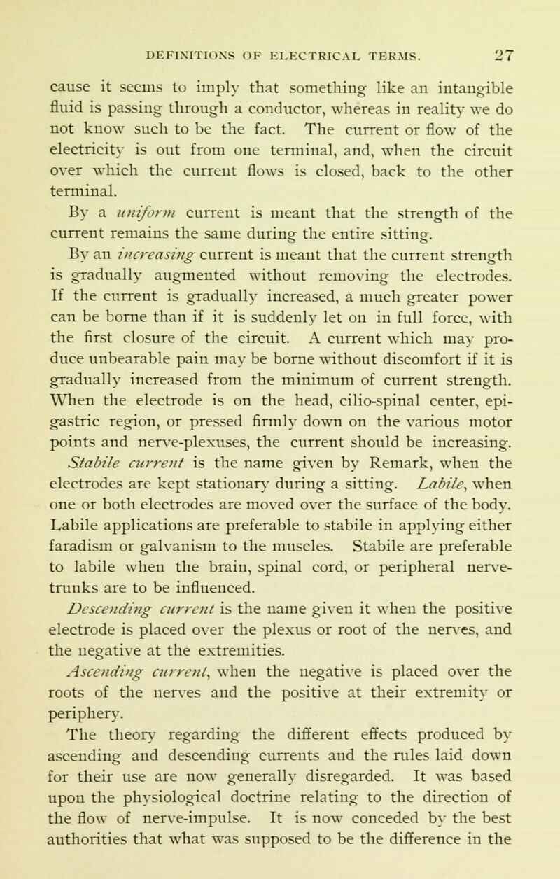 cause it seems to imply that something like an intangible fluid is passing through a conductor, whereas in reality we do not know such to be the fact. The current or flow of the electricity is out from one terminal, and, when the circuit over which the current flows is closed, back to the other terminal. By a uniform current is meant that the strength of the current remains the same during the entire sitting. By an increasing current is meant that the current strength is gradually augmented without removing the electrodes. If the current is gradually increased, a much greater power can be borne than if it is suddenly let on in full force, with the first closure of the circuit. A current which may pro- duce unbearable pain may be borne without discomfort if it is gradually increased from the minimum of current strength. When the electrode is on the head, cilio-spinal center, epi- gastric region, or pressed firmly down on the various motor points and nerve-plexuses, the current should be increasing. Stabile current is the name given by Remark, when the electrodes are kept stationary during a sitting. Labile, when one or both electrodes are moved over the surface of the body. Labile applications are preferable to stabile in applying either faradism or galvanism to the muscles. Stabile are preferable to labile when the brain, spinal cord, or peripheral nerve- trunks are to be influenced. Descending current is the name given it when the positive electrode is placed over the plexus or root of the nerves, and the negative at the extremities. Ascending current, when the negative is placed over the roots of the nerves and the positive at their extremity or periphery. The theory- regarding the different effects produced by ascending and descending currents and the rules laid down for their use are now generally disregarded. It was based upon the physiological doctrine relating to the direction of the flow of nerve-impulse. It is now conceded by the best authorities that what was supposed to be the difference in the