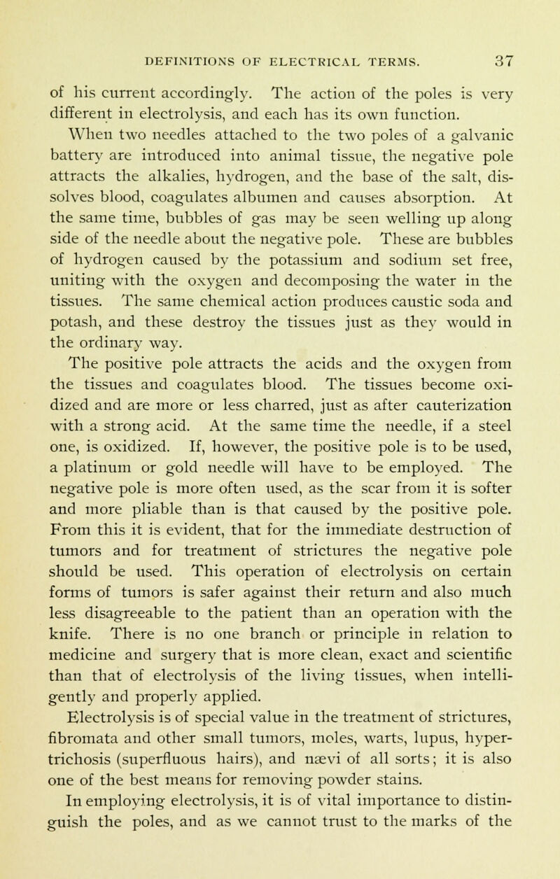 of his current accordingly. The action of the poles is very different in electrolysis, and each has its own function. Wheu two needles attached to the two poles of a galvanic battery are introduced into animal tissue, the negative pole attracts the alkalies, hydrogen, and the base of the salt, dis- solves blood, coagulates albumen and causes absorption. At the same time, bubbles of gas may be seen welling up along side of the needle about the negative pole. These are bubbles of hydrogen caused by the potassium and sodium set free, uniting with the oxygen and decomposing the water in the tissues. The same chemical action produces caustic soda and potash, and these destroy the tissues just as the}' would in the ordinary way. The positive pole attracts the acids and the oxygen from the tissues and coagulates blood. The tissues become oxi- dized and are more or less charred, just as after cauterization with a strong acid. At the same time the needle, if a steel one, is oxidized. If, however, the positive pole is to be used, a platinum or gold needle will have to be employed. The negative pole is more often used, as the scar from it is softer and more pliable than is that caused by the positive pole. From this it is evident, that for the immediate destruction of tumors and for treatment of strictures the negative pole should be used. This operation of electrolysis on certain forms of tumors is safer against their return and also much less disagreeable to the patient than an operation with the knife. There is no one branch or principle in relation to medicine and surgery that is more clean, exact and scientific than that of electrolysis of the living tissues, when intelli- gently and properly applied. Electrolysis is of special value in the treatment of strictures, fibromata and other small tumors, moles, warts, lupus, hyper- trichosis (superfluous hairs), and nsevi of all sorts; it is also one of the best means for removing powder stains. In employing electrolysis, it is of vital importance to distin- guish the poles, and as we cannot trust to the marks of the