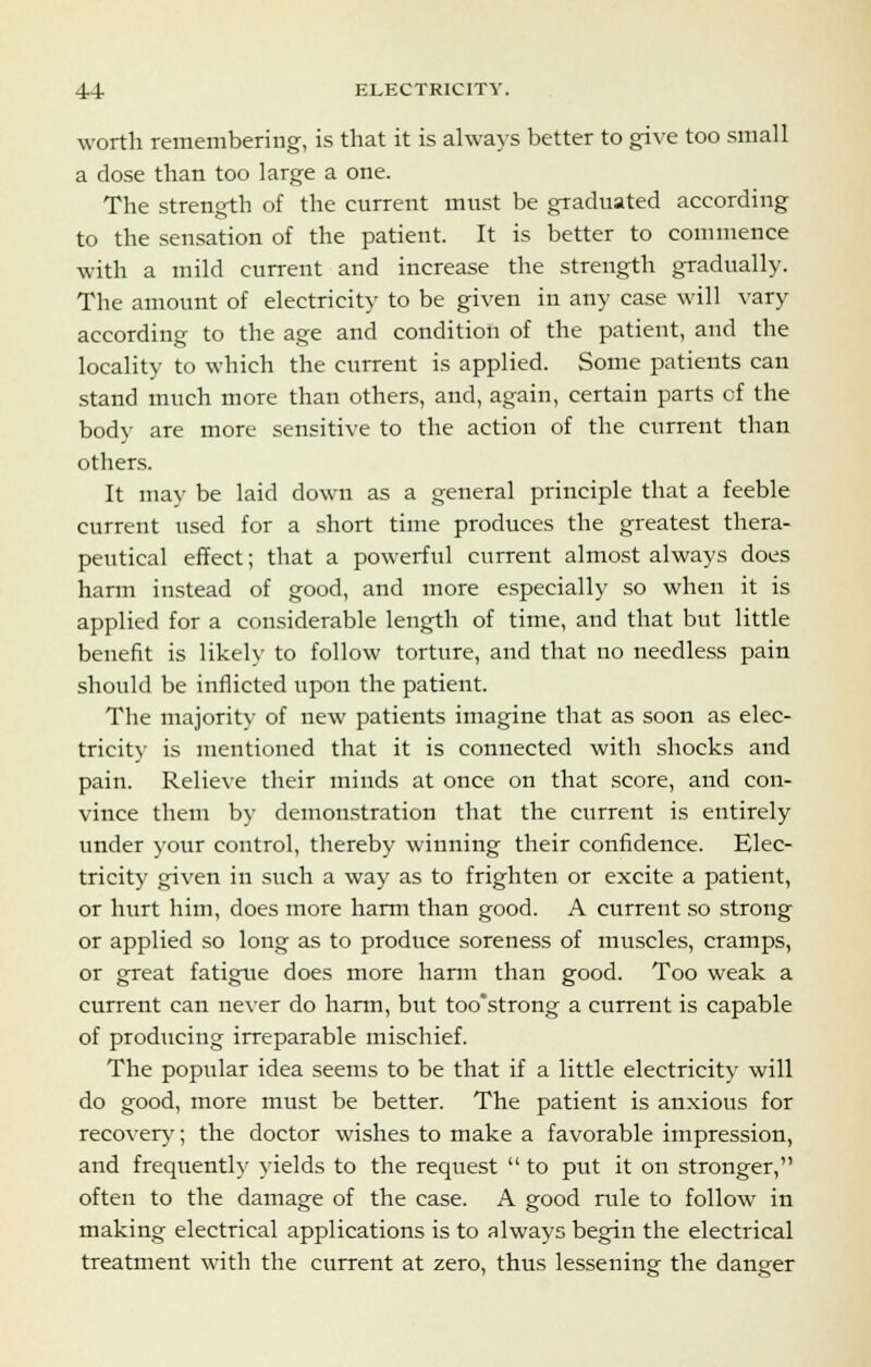 worth remembering, is that it is always better to give too small a dose than too large a one. The strength of the current must be graduated according to the sensation of the patient. It is better to commence with a mild current and increase the strength gradually. The amount of electricity to be given in any case will vary according to the age and condition of the patient, and the locality to which the current is applied. Some patients can stand much more than others, and, again, certain parts cf the body are more sensitive to the action of the current than others. It may be laid down as a general principle that a feeble current used for a short time produces the greatest thera- peutical effect; that a powerful current almost always does harm instead of good, and more especially so when it is applied for a considerable length of time, and that but little benefit is likely to follow torture, and that no needless pain should be inflicted upon the patient. The majority of new patients imagine that as soon as elec- tricity is mentioned that it is connected with shocks and pain. Relieve their minds at once on that score, and con- vince them by demonstration that the current is entirely under your control, thereby winning their confidence. Elec- tricity given in such a way as to frighten or excite a patient, or hurt him, does more harm than good. A current so strong or applied so long as to produce soreness of muscles, cramps, or great fatigue does more harm than good. Too weak a current can never do harm, but too'strong a current is capable of producing irreparable mischief. The popular idea seems to be that if a little electricity will do good, more must be better. The patient is anxious for recovery; the doctor wishes to make a favorable impression, and frequently yields to the request  to put it on stronger, often to the damage of the case. A good rule to follow in making electrical applications is to always begin the electrical treatment with the current at zero, thus lessening the danger