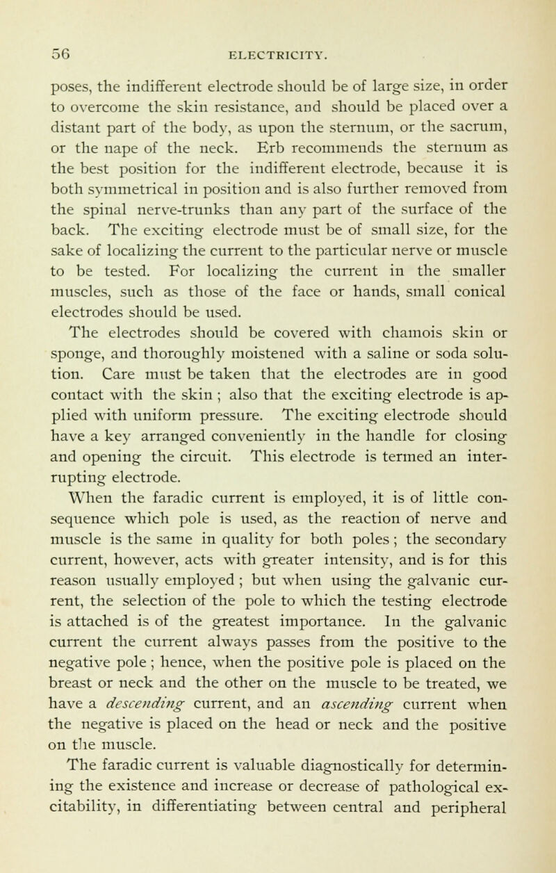 poses, the indifferent electrode should be of large size, in order to overcome the skin resistance, and should be placed over a distant part of the body, as upon the sternum, or the sacrum, or the nape of the neck. Erb recommends the sternum as the best position for the indifferent electrode, because it is both symmetrical in position and is also further removed from the spinal nerve-trunks than any part of the surface of the back. The exciting electrode must be of small size, for the sake of localizing the current to the particular nerve or muscle to be tested. For localizing the current in the smaller muscles, such as those of the face or hands, small conical electrodes should be used. The electrodes should be covered with chamois skin or sponge, and thoroughly moistened with a saline or soda solu- tion. Care must be taken that the electrodes are in good contact with the skin ; also that the exciting electrode is ap- plied with uniform pressure. The exciting electrode should have a key arranged conveniently in the handle for closing and opening the circuit. This electrode is termed an inter- rupting electrode. When the faradic current is employed, it is of little con- sequence which pole is used, as the reaction of nerve and muscle is the same in quality for both poles; the secondary current, however, acts with greater intensity, and is for this reason usually employed ; but when using the galvanic cur- rent, the selection of the pole to which the testing electrode is attached is of the greatest importance. In the galvanic current the current always passes from the positive to the negative pole ; hence, when the positive pole is placed on the breast or neck and the other on the muscle to be treated, we have a descending current, and an ascending current when the negative is placed on the head or neck and the positive on the muscle. The faradic current is valuable diagnostically for determin- ing the existence and increase or decrease of pathological ex- citability, in differentiating between central and peripheral