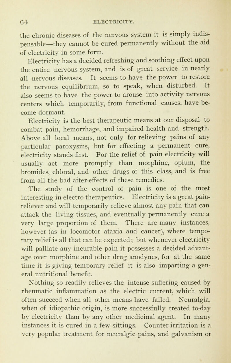 the chronic diseases of the nervous system it is simply indis- pensable—they cannot be cured permanently without the aid of electricity in some form. Electricity has a decided refreshing and soothing effect upon the entire nervous system, and is of great service in nearly all nervous diseases. It seems to have the power to restore the nervous equilibrium, so to speak, when disturbed. It also seems to have the power to arouse into activity nervous centers which temporarily, from functional causes, have be- come dormant. Electricity is the best therapeutic means at our disposal to combat pain, hemorrhage, and impaired health and strength. Above all local means, not only for relieving pains of any particular paroxysms, but for effecting a permanent cure, electricity stands first. For the relief of pain electricity will usually act more promptly than morphine, opium, the bromides, chloral, and other drugs of this class, and is free from all the bad after-effects of these remedies. The study of the control of pain is one of the most interesting in electro-therapeutics. Electricity is a great pain- reliever and will temporarily relieve almost any pain that can attack the living tissues, and eventually permanently cure a very large proportion of them. There are many instances, however (as in locomotor ataxia and cancer), where tempo- rary relief is all that can be expected; but whenever electricity will palliate any incurable pain it possesses a decided advant- age over morphine and other drug anodynes, for at the same time it is giving temporary relief it is also imparting a gen- eral nutritional benefit. Nothing so readily relieves the intense suffering caused by rheumatic inflammation as the electric current, which will often succeed when all other means have failed. Neuralgia, when of idiopathic origin, is more successfully treated to-day by electricity than by any other medicinal agent. In many instances it is cured in a few sittings. Counter-irritation is a very popular treatment for neuralgic pains, and galvanism or