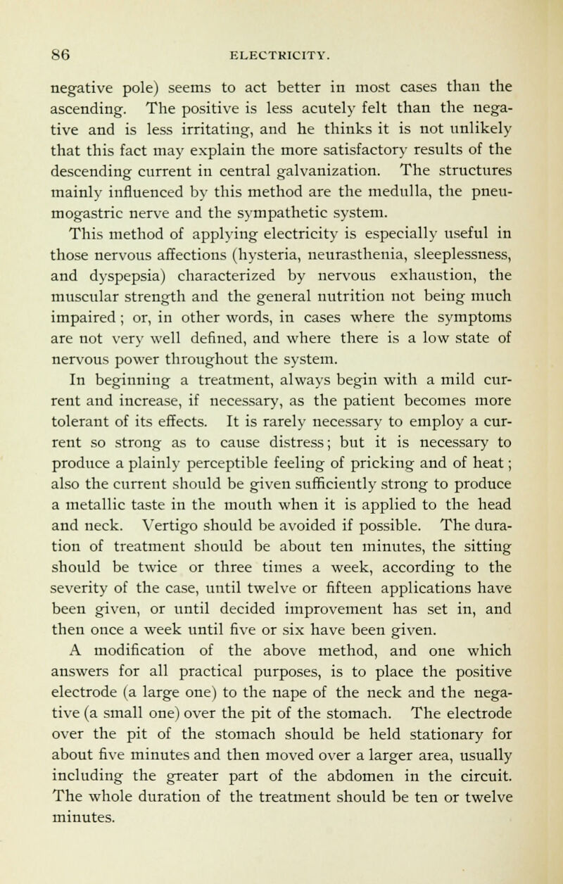 negative pole) seems to act better in most cases than the ascending. The positive is less acutely felt than the nega- tive and is less irritating, and he thinks it is not unlikely that this fact may explain the more satisfactory results of the descending current in central galvanization. The structures mainly influenced by this method are the medulla, the pneu- mogastric nerve and the sympathetic system. This method of applying electricity is especially useful in those nervous affections (hysteria, neurasthenia, sleeplessness, and dyspepsia) characterized by nervous exhaustion, the muscular strength and the general nutrition not being much impaired ; or, in other words, in cases where the symptoms are not very well defined, and where there is a low state of nervous power throughout the system. In beginning a treatment, always begin with a mild cur- rent and increase, if necessary, as the patient becomes more tolerant of its effects. It is rarely necessary to employ a cur- rent so strong as to cause distress; but it is necessary to produce a plainly perceptible feeling of pricking and of heat; also the current should be given sufficiently strong to produce a metallic taste in the mouth when it is applied to the head and neck. Vertigo should be avoided if possible. The dura- tion of treatment should be about ten minutes, the sitting should be twice or three times a week, according to the severity of the case, until twelve or fifteen applications have been given, or until decided improvement has set in, and then once a week until five or six have been given. A modification of the above method, and one which answers for all practical purposes, is to place the positive electrode (a large one) to the nape of the neck and the nega- tive (a small one) over the pit of the stomach. The electrode over the pit of the stomach should be held stationary for about five minutes and then moved over a larger area, usually including the greater part of the abdomen in the circuit. The whole duration of the treatment should be ten or twelve minutes.