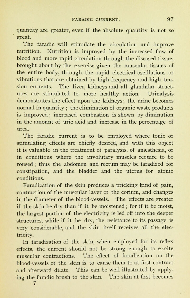 quantity are greater, even if the absolute quantity is not so great. The faradic will stimulate the circulation and improve nutrition. Nutrition is improved by the increased flow of blood and more rapid circulation through the diseased tissue, brought about by the exercise given the muscular tissues of the entire body, through the rapid electrical oscillations or vibrations that are obtained by high frequency and high ten- sion currents. The liver, kidneys and all glandular struct- ures are stimulated to more healthy action. Urinalysis demonstrates the effect upon the kidneys; the urine becomes normal in quantity ; the elimination of organic waste products is improved; increased combustion is shown by diminution in the amount of uric acid and increase in the percentage of urea. The faradic current is to be employed where tonic or stimulating effects are chiefly desired, and with this object it is valuable in the treatment of paralysis, of anaesthesia, or in conditions where the involutary muscles require to be roused; thus the abdomen and rectum may be faradized for constipation, and the bladder and the uterus for atonic conditions. Faradization of the skin produces a pricking kind of pain, contraction of the muscular layer of the corium, and changes in the diameter of the blood-vessels. The effects are greater if the skin be dry than if it be moistened; for if it be moist, the largest portion of the electricity is led off into the deeper structures, while if it be dry, the resistance to its passage is very considerable, and the skin itself receives all the elec- tricity. In faradization of the skin, when employed for its reflex effects, the current should not be strong enough to excite muscular contractions. The effect of faradization on the blood-vessels of the skin is to cause them to at first contract and afterward dilate. This can be well illustrated by apply- ing the faradic brush to the skin. The skin at first becomes