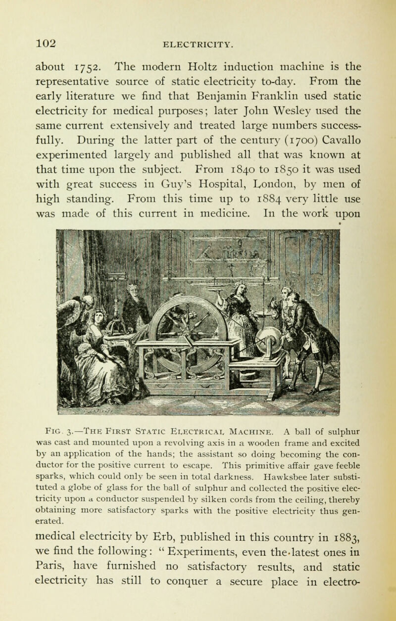 about 1752. The modern Holtz induction machine is the representative source of static electricity to-day. From the early literature we find that Benjamin Franklin used static electricity for medical purposes; later John Wesley used the same current extensively and treated large numbers success- fully. During the latter part of the century (1700) Cavallo experimented largely and published all that was known at that time upon the subject. From 1840 to 1850 it was used with great success in Guy's Hospital, Loudon, by men of high standing. From this time up to 1884 very little use was made of this current in medicine. In the work upon Fig. 3.—The First Static Electrical Machine. A ball of sulphur was cast and mounted upon a revolving axis in a wooden frame and excited by an application of the hands; the assistant so doing becoming the con- ductor for the positive current to escape. This primitive affair gave feeble sparks, which could only be seen in total darkness. Hawksbee later substi- tuted a globe of glass for the ball of sulphur and collected the positive elec- tricity upon a conductor suspended by silken cords from the ceiling, thereby obtaining more satisfactory sparks with the positive electricity thus gen- erated. medical electricity by Erb, published in this country in 1883, we find the following:  Experiments, even the-latest ones in Paris, have furnished no satisfactory results, and static electricity has still to conquer a secure place in electro-