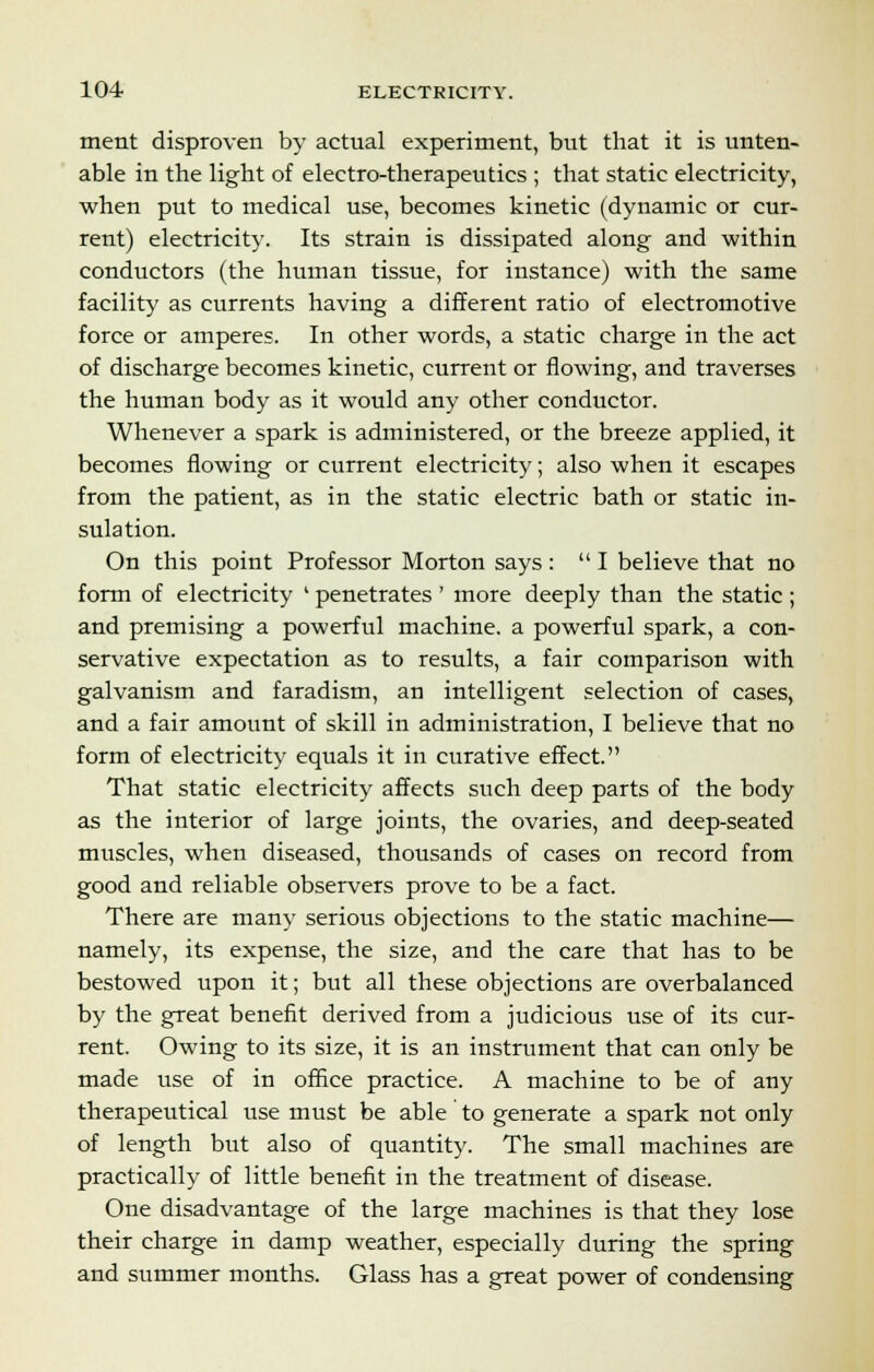 ment disproven by actual experiment, but that it is unten- able in the light of electro-therapeutics ; that static electricity, when put to medical use, becomes kinetic (dynamic or cur- rent) electricity. Its strain is dissipated along and within conductors (the human tissue, for instance) with the same facility as currents having a different ratio of electromotive force or amperes. In other words, a static charge in the act of discharge becomes kinetic, current or flowing, and traverses the human body as it would any other conductor. Whenever a spark is administered, or the breeze applied, it becomes flowing or current electricity; also when it escapes from the patient, as in the static electric bath or static in- sulation. On this point Professor Morton says: I believe that no form of electricity ' penetrates ' more deeply than the static ; and premising a powerful machine, a powerful spark, a con- servative expectation as to results, a fair comparison with galvanism and faradism, an intelligent selection of cases, and a fair amount of skill in administration, I believe that no form of electricity equals it in curative effect. That static electricity affects such deep parts of the body as the interior of large joints, the ovaries, and deep-seated muscles, when diseased, thousands of cases on record from good and reliable observers prove to be a fact. There are many serious objections to the static machine— namely, its expense, the size, and the care that has to be bestowed upon it; but all these objections are overbalanced by the great benefit derived from a judicious use of its cur- rent. Owing to its size, it is an instrument that can only be made use of in office practice. A machine to be of any therapeutical use must be able to generate a spark not only of length but also of quantity. The small machines are practically of little benefit in the treatment of disease. One disadvantage of the large machines is that they lose their charge in damp weather, especially during the spring and summer months. Glass has a great power of condensing