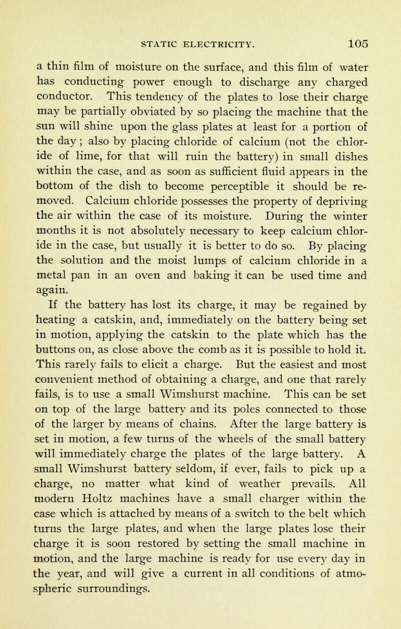 a thin film of moisture on the surface, and this film of water has conducting power enough to discharge any charged conductor. This tendency of the plates to lose their charge may be partially obviated by so placing the machine that the sun will shine upon the glass plates at least for a portion of the day; also by placing chloride of calcium (not the chlor- ide of lime, for that will ruin the battery) in small dishes within the case, and as soon as sufficient fluid appears in the bottom of the dish to become perceptible it should be re- moved. Calcium chloride possesses the property of depriving the air within the case of its moisture. During the winter months it is not absolutely necessary to keep calcium chlor- ide in the case, but usually it is better to do so. By placing the solution and the moist lumps of calcium chloride in a metal pan in an oven and baking it can be used time and again. If the battery has lost its charge, it may be regained by heating a catskin, and, immediately on the battery being set in motion, applying the catskin to the plate which has the buttons on, as close above the comb as it is possible to hold it. This rarely fails to elicit a charge. But the easiest and most convenient method of obtaining a charge, and one that rarely fails, is to use a small Wimshurst machine. This can be set on top of the large battery and its poles connected to those of the larger by means of chains. After the large battery is set in motion, a few turns of the wheels of the small battery will immediately charge the plates of the large battery. A small Wimshurst battery seldom, if ever, fails to pick up a charge, no matter what kind of weather prevails. All modern Holtz machines have a small charger within the case which is attached by means of a switch to the belt which turns the large plates, and when the large plates lose their charge it is soon restored by setting the small machine in motion, and the large machine is ready for use every day in the year, and will give a current in all conditions of atmo- spheric surroundings.