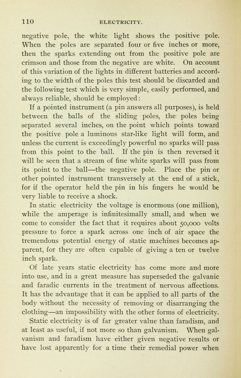 negative pole, the white light shows the positive pole. When the poles are separated four or five inches or more, then the sparks extending out from the positive pole are crimson and those from the negative are white. On account of this variation of the lights in different batteries and accord- ing to the width of the poles this test should be discarded and the following test which is very simple, easily performed, and always reliable, should be employed: If a pointed instrument (a pin answers all purposes), is held between the balls of the sliding poles, the poles being separated several inches, on the point which points toward the positive pole a luminous star-like light will form, and unless the current is exceedingly powerful no sparks will pass from this point to the ball. If the pin is then reversed it will be seen that a stream of fine white sparks will pass from its point to the ball—the negative pole. Place the pin or other pointed instrument transversely at the end of a stick, for if the operator held the pin in his fingers he would be very liable to receive a shock. In static electricity the voltage is enormous (one million), while the amperage is infinitesimally small, and when we come to consider the fact that it requires about 50,000 volts pressure to force a spark across one inch of air space the tremendous potential energy of static machines becomes ap- parent, for they are often capable of giving a ten or twelve inch spark. Of late years static electricity has come more and more into use, and in a great measure has superseded the galvanic and faradic currents in the treatment of nervous affections. It has the advantage that it can be applied to all parts of the body without the necessity of removing or disarranging the clothing—an impossibility with the other forms of electricity. Static electricity is of far greater value than faradism, and at least as useful, if not more so than galvanism. When gal- vanism and faradism have either given negative results or have lost apparently for a time their remedial power when