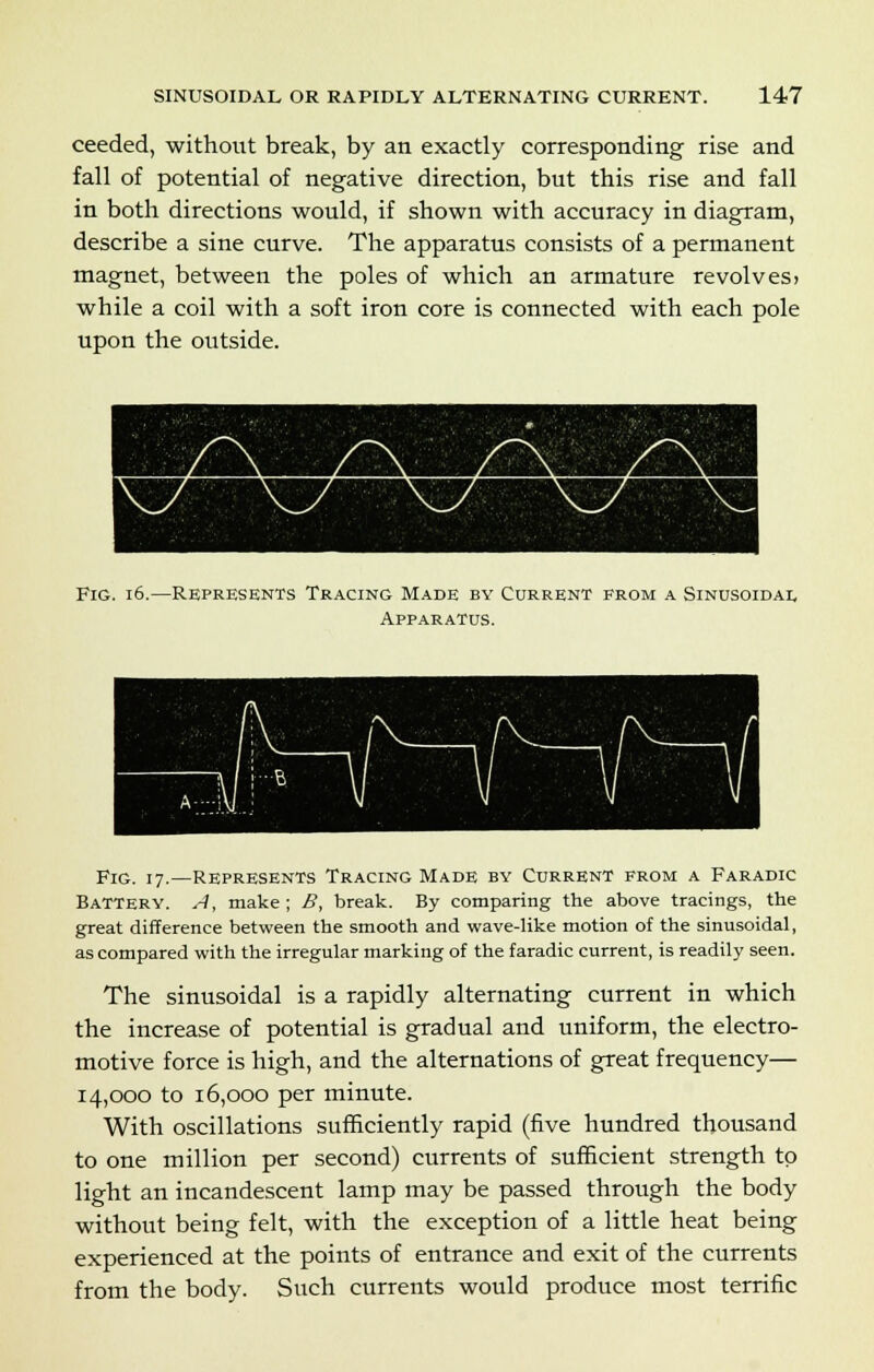 ceeded, without break, by an exactly corresponding rise and fall of potential of negative direction, but this rise and fall in both directions would, if shown with accuracy in diagram, describe a sine curve. The apparatus consists of a permanent magnet, between the poles of which an armature revolves> while a coil with a soft iron core is connected with each pole upon the outside. Fig. 16.—Represents Tracing Made by Current from a Sinusoidal Apparatus. Fig. 17.—Represents Tracing Made by Current from a Faradic Battery. A, make; B, break. By comparing the above tracings, the great difference between the smooth and wave-like motion of the sinusoidal, as compared with the irregular marking of the faradic current, is readily seen. The sinusoidal is a rapidly alternating current in which the increase of potential is gradual and uniform, the electro- motive force is high, and the alternations of great frequency— 14,000 to 16,000 per minute. With oscillations sufficiently rapid (five hundred thousand to one million per second) currents of sufficient strength to light an incandescent lamp may be passed through the body without being felt, with the exception of a little heat being experienced at the points of entrance and exit of the currents from the body. Such currents would produce most terrific