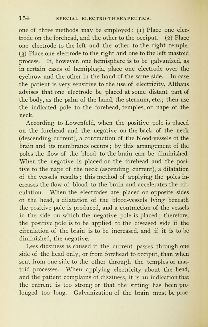 one of three methods may be employed : (i) Place one elec- trode on the forehead, and the other to the occiput. (2) Place one electrode to the left and the other to the right temple. (3) Place one electrode to the right and one to the left mastoid process. If, however, one hemisphere is to be galvanized, as in certain cases of hemiplegia, place one electrode over the eyebrow and the other in the hand of the same side. In case the patient is very sensitive to the use of electricity, Althaus advises that one electrode be placed at some distant part of the body, as the palm of the hand, the sternum, etc.; then use the indicated pole to the forehead, temples, or nape of the neck. According to Lowenfeld, when the positive pole is placed on the forehead and the negative on the back of the neck (descending current), a contraction of the blood-vessels of the brain and its membranes occurs ; by this arrangement of the poles the flow of the blood to the brain can be diminished. When the negative is placed on the forehead and the posi- tive to the nape of the neck (ascending current), a dilatation of the vessels results ; this method of applying the poles in- creases the flow of blood to the brain and accelerates the cir- culation. When the electrodes are placed on opposite sides of the head, a dilatation of the blood-vessels lying beneath the positive pole is produced, and a contraction of the vessels in the side on which the negative pole is placed; therefore, the positive pole is to be applied to the diseased side if the circulation of the brain is to be increased, and if it is to be diminished, the negative. Less dizziness is caused if the current passes through one side of the head only, or from forehead to occiput, than when sent from one side to the other through the temples or mas- toid processes. When applying electricity about the head, and the patient complains of dizziness, it is an indication that the current is too strong or that the sitting has been pro- longed too long. Galvanization of the brain must be prac-