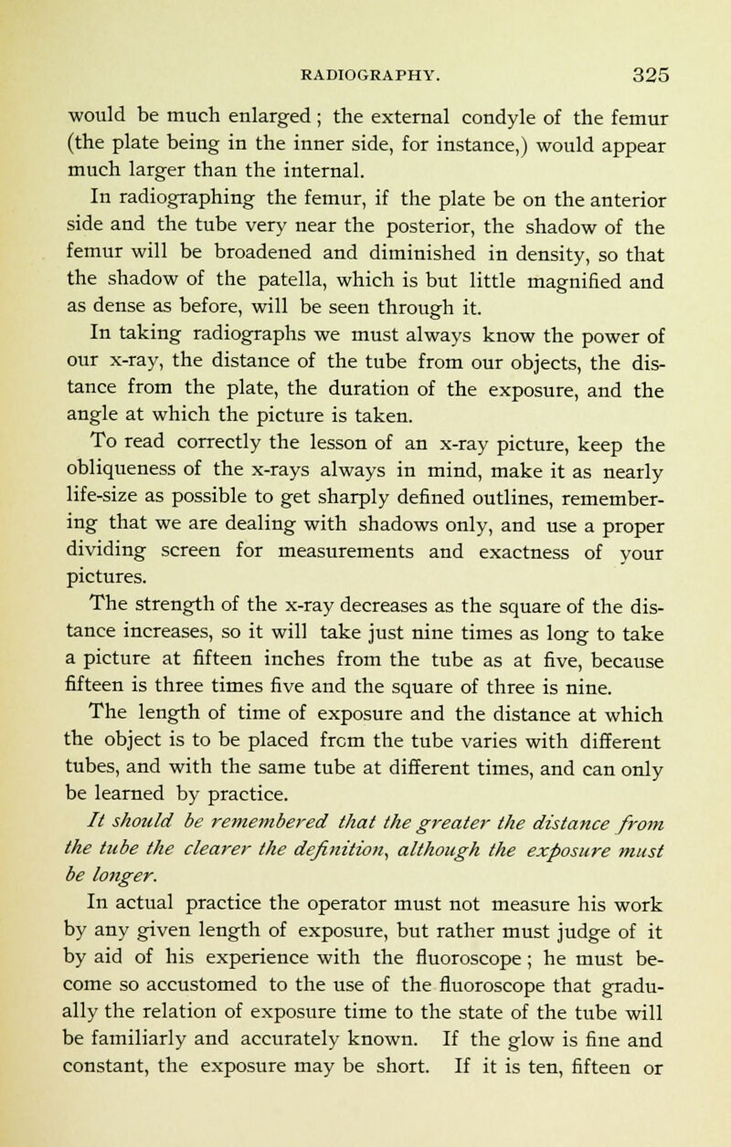 would be much enlarged ; the external condyle of the femur (the plate being in the inner side, for instance,) would appear much larger than the internal. In radiographing the femur, if the plate be on the anterior side and the tube very near the posterior, the shadow of the femur will be broadened and diminished in density, so that the shadow of the patella, which is but little magnified and as dense as before, will be seen through it. In taking radiographs we must always know the power of our x-ray, the distance of the tube from our objects, the dis- tance from the plate, the duration of the exposure, and the angle at which the picture is taken. To read correctly the lesson of an x-ray picture, keep the obliqueness of the x-rays always in mind, make it as nearly life-size as possible to get sharply defined outlines, remember- ing that we are dealing with shadows only, and use a proper dividing screen for measurements and exactness of your pictures. The strength of the x-ray decreases as the square of the dis- tance increases, so it will take just nine times as long to take a picture at fifteen inches from the tube as at five, because fifteen is three times five and the square of three is nine. The length of time of exposure and the distance at which the object is to be placed from the tube varies with different tubes, and with the same tube at different times, and can only be learned by practice. It should be remembered that the greater the distance from the tube the clearer the definition, although the exposure must be longer. In actual practice the operator must not measure his work by any given length of exposure, but rather must judge of it by aid of his experience with the fluoroscope; he must be- come so accustomed to the use of the fluoroscope that gradu- ally the relation of exposure time to the state of the tube will be familiarly and accurately known. If the glow is fine and constant, the exposure may be short. If it is ten, fifteen or