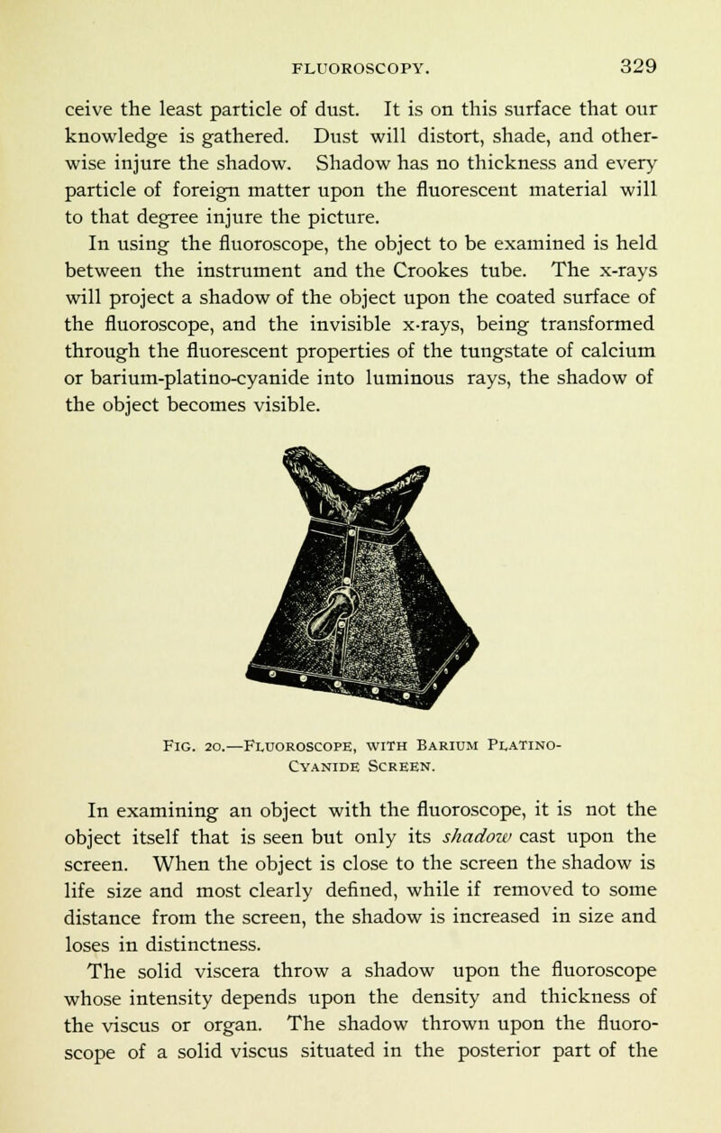 ceive the least particle of dust. It is on this surface that our knowledge is gathered. Dust will distort, shade, and other- wise injure the shadow. Shadow has no thickness and every particle of foreign matter upon the fluorescent material will to that degree injure the picture. In using the fluoroscope, the object to be examined is held between the instrument and the Crookes tube. The x-rays will project a shadow of the object upon the coated surface of the fluoroscope, and the invisible x-rays, being transformed through the fluorescent properties of the tungstate of calcium or barium-platino-cyanide into luminous rays, the shadow of the object becomes visible. Fig. 20.—Fluoroscope, with Barium Platino- Cyanide Screen. In examining an object with the fluoroscope, it is not the object itself that is seen but only its shadow cast upon the screen. When the object is close to the screen the shadow is life size and most clearly defined, while if removed to some distance from the screen, the shadow is increased in size and loses in distinctness. The solid viscera throw a shadow upon the fluoroscope whose intensity depends upon the density and thickness of the viscus or organ. The shadow thrown upon the fluoro- scope of a solid viscus situated in the posterior part of the