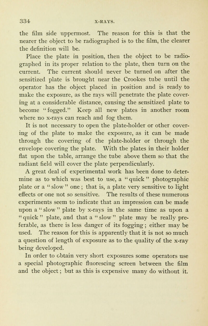 33-1 X-RAYS. the film side uppermost. The reason for this is that the nearer the object to be radiographed is to the film, the clearer the definition will be. Place the plate in position, then the object to be radio- graphed in its proper relation to the plate, then turn on the current. The current should never be turned on after the sensitized plate is brought near the Crookes tube until the operator has the object placed in position and is ready to make the exposure, as the rays will penetrate the plate cover- ing at a considerable distance, causing the sensitized plate to become fogged. Keep all new plates in another room where no x-rays can reach and fog them. It is not necessary to open the plate-holder or other cover- ing of the plate to make the exposure, as it can be made through the covering of the plate-holder or through the envelope covering the plate. With the plates in their holder flat upon the table, arrange the tube above them so that the radiant field will cover the plate perpendicularly. A great deal of experimental work has been done to deter- mine as to which was best to use, a  quick  photographic plate or a  slow  one ; that is, a plate very sensitive to light effects or one not so sensitive. The results of these numerous experiments seem to indicate that an impression can be made upon a  slow  plate by x-rays in the same time as upon a  quick  plate, and that a  slow  plate may be really pre- ferable, as there is less danger of its fogging; either may be used. The reason for this is apparently that it is not so much a question of length of exposure as to the quality of the x-ray being developed. In order to obtain very short exposures some operators use a special photographic fluorescing screen between the film and the object; but as this is expensive many do without it.