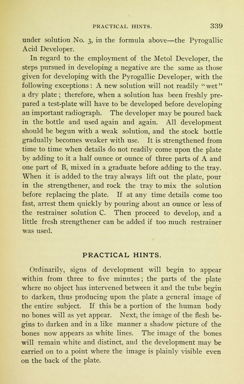 under solution No. 3, in the formula above—the Pyrogallic Acid Developer. In regard to the employment of the Metol Developer, the steps pursued in developing a negative are the same as those given for developing with the Pyrogallic Developer, with the following exceptions: A new solution will not readily wet a dry plate ; therefore, when a solution has been freshly pre- pared a test-plate will have to be developed before developing an important radiograph. The developer may be poured back in the bottle and used again and again. All development should be begun with a weak solution, and the stock bottle gradually becomes weaker with use. It is strengthened from time to time when details do not readily come upon the plate by adding to it a half ounce or ounce of three parts of A and one part of B, mixed in a graduate before adding to the tray. When it is added to the tray always lift out the plate, pour in the strengthener, and rock the tray to mix the solution before replacing the plate. If at any time details come too fast, arrest them quickly by pouring about an ounce or less of the restrainer solution C. Then proceed to develop, and a little fresh strengthener can be added if too much restrainer was used. PRACTICAL HINTS. Ordinarily, signs of development will begin to appear within from three to five minutes; the parts of the plate where no object has intervened between it and the tube begin to darken, thus producing upon the plate a general image of the entire subject. If this be a portion of the human body no bones will as yet appear. Next; the image of the flesh be- gins to darken and in a like manner a shadow picture of the bones now appears as white lines. The image of the bones will remain white and distinct, and the development may be carried on to a point where the image is plainly visible even on the back of the plate.