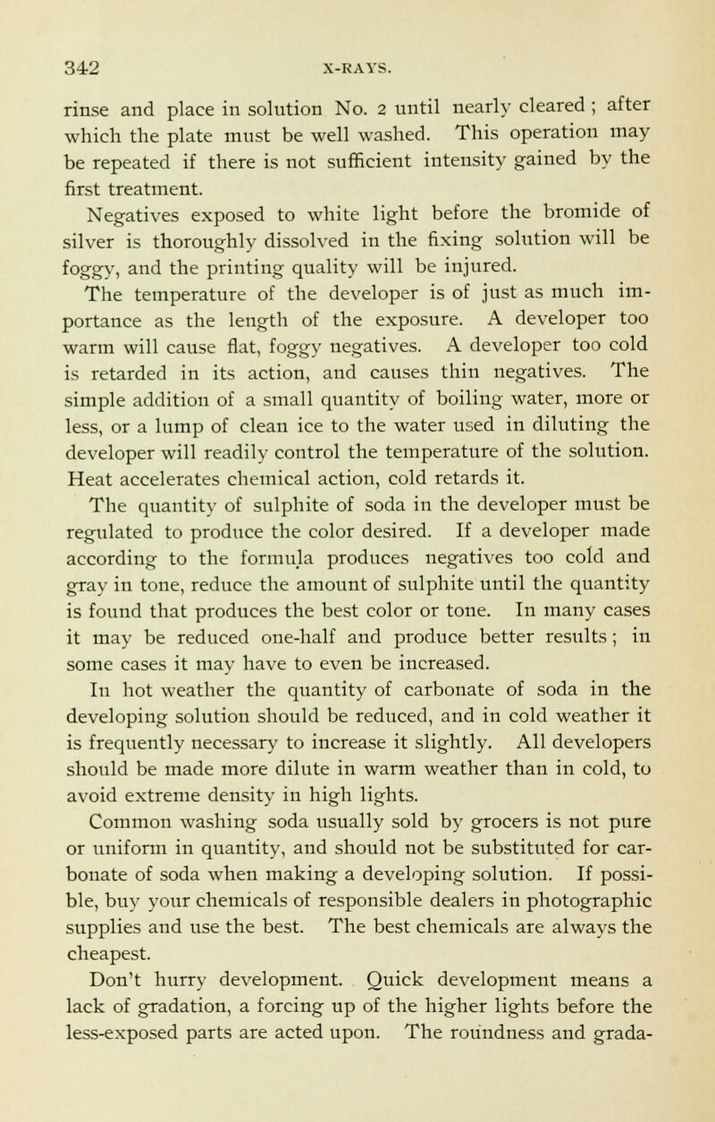 rinse and place in solution No. 2 until nearly cleared ; after which the plate must be well washed. This operation may be repeated if there is not sufficient intensity gained by the first treatment. Negatives exposed to white light before the bromide of silver is thoroughly dissolved in the fixing solution will be foggy, and the printing quality will be injured. The temperature of the developer is of just as much im- portance as the length of the exposure. A developer too warm will cause flat, foggy negatives. A developer too cold is retarded in its action, and causes thin negatives. The simple addition of a small quantity of boiling water, more or less, or a lump of clean ice to the water used in diluting the developer will readily control the temperature of the solution. Heat accelerates chemical action, cold retards it. The quantity of sulphite of soda in the developer must be regulated to produce the color desired. If a developer made according to the formula produces negatives too cold and gray in tone, reduce the amount of sulphite until the quantity is found that produces the best color or tone. In many cases it may be reduced one-half and produce better results; in some cases it may have to even be increased. In hot weather the quantity of carbonate of soda in the developing solution should be reduced, and in cold weather it is frequently necessary to increase it slightly. All developers should be made more dilute in warm weather than in cold, to avoid extreme density in high lights. Common washing soda usually sold by grocers is not pure or uniform in quantity, and should not be substituted for car- bonate of soda when making a developing solution. If possi- ble, buy your chemicals of responsible dealers in photographic supplies and use the best. The best chemicals are always the cheapest. Don't hurry development. Quick development means a lack of gradation, a forcing up of the higher lights before the less-exposed parts are acted upon. The roundness and grada-