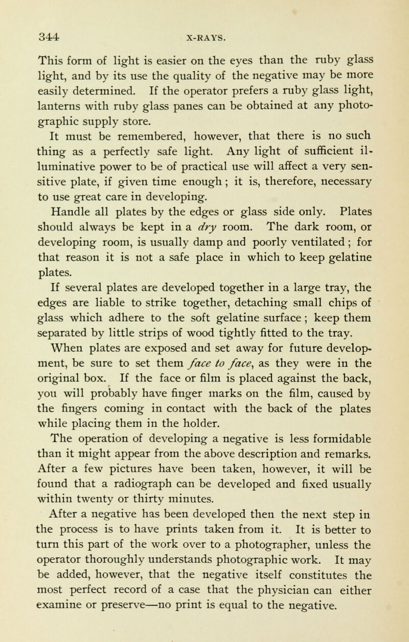 This form of light is easier on the eyes than the ruby glass light, and by its use the quality of the negative may be more easily determined. If the operator prefers a ruby glass light, lanterns with ruby glass panes can be obtained at any photo- graphic supply store. It must be remembered, however, that there is no such thing as a perfectly safe light. Any light of sufficient il- luminative power to be of practical use will affect a very sen- sitive plate, if given time enough; it is, therefore, necessary to use great care in developing. Handle all plates by the edges or glass side only. Plates should always be kept in a dry room. The dark room, or developing room, is usually damp and poorly ventilated ; for that reason it is not a safe place in which to keep gelatine plates. If several plates are developed together in a large tray, the edges are liable to strike together, detaching small chips of glass which adhere to the soft gelatine surface; keep them separated by little strips of wood tightly fitted to the tray. When plates are exposed and set away for future develop- ment, be sure to set them face to face, as they were in the original box. If the face or film is placed against the back, you will probably have finger marks on the film, caused by the fingers coming in contact with the back of the plates while placing them in the holder. The operation of developing a negative is less formidable than it might appear from the above description and remarks. After a few pictures have been taken, however, it will be found that a radiograph can be developed and fixed usually within twenty or thirty minutes. After a negative has been developed then the next step in the process is to have prints taken from it. It is better to turn this part of the work over to a photographer, unless the operator thoroughly understands photographic work. It may be added, however, that the negative itself constitutes the most perfect record of a case that the physician can either examine or preserve—no print is equal to the negative.