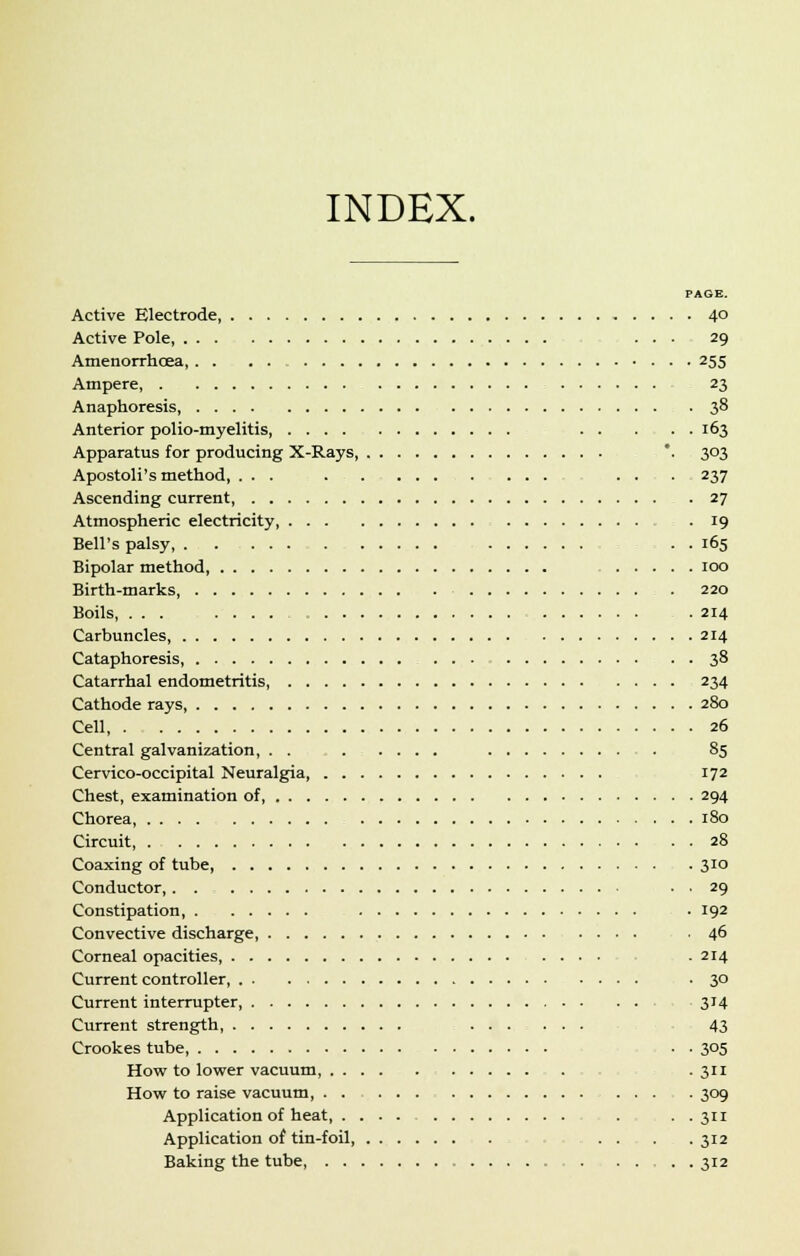 INDEX. PAGE. Active Electrode, 4° Active Pole ... 29 Amenorrhcea, 255 Ampere, 23 Anaphoresis, 38 Anterior polio-myelitis, 163 Apparatus for producing X-Rays, *. 303 Apostoli's method, ... ... . . . 237 Ascending current, 27 Atmospheric electricity . 19 Bell's palsy, . . 165 Bipolar method, 100 Birth-marks 220 Boils, ... .214 Carbuncles, 214 Cataphoresis, 38 Catarrhal endometritis 234 Cathode rays, 280 Cell, 26 Central galvanization 85 Cervico-occipital Neuralgia, 172 Chest, examination of, 294 Chorea, 180 Circuit, 28 Coaxing of tube, 310 Conductor, . . 29 Constipation, . 192 Convective discharge .46 Corneal opacities - 214 Current controller, -3° Current interrupter, 314 Current strength, 43 Crookes tube . . 305 How to lower vacuum, . 311 How to raise vacuum, 309 Application of heat, . . . 311 Application of tin-foil, . .. . .312 Baking the tube . 312