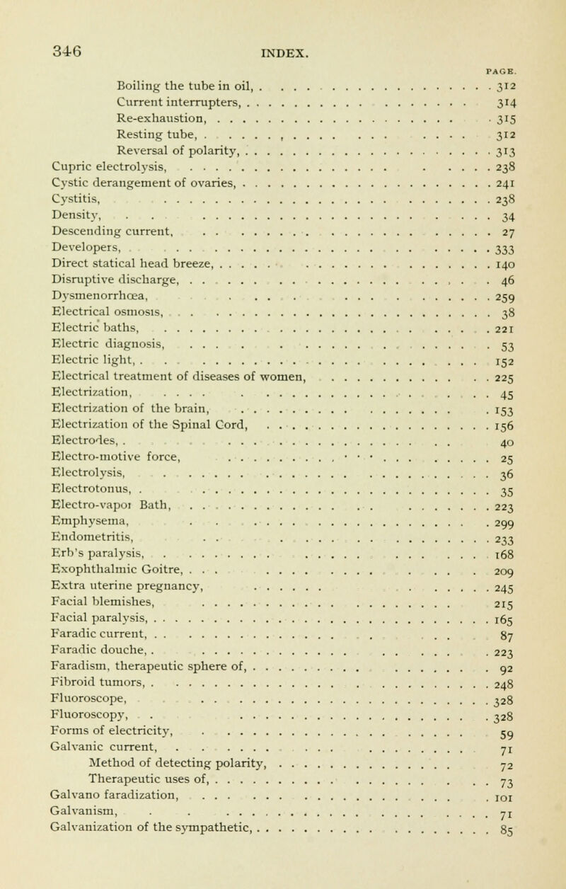 PAGE. Boiling the tube in oil 312 Current interrupters 314 Re-exhaustion . 315 Resting tube, , .... 312 Reversal of polarity 313 Cupric electrolysis, 238 Cystic derangement of ovaries 241 Cystitis, 238 Density, . . 34 Descending current, 27 Developers, 333 Direct statical head breeze, 140 Disruptive discharge, 46 Dysmenorrhoea, . ...... 259 Electrical osmosis, 38 Electric baths, .221 Electric diagnosis 53 Electric light, 152 Electrical treatment of diseases of women, 225 Electrization, .... . . 45 Electrization of the brain, . 153 Electrization of the Spinal Cord, . 156 Electrodes, . 40 Electro-motive force, 2^ Electrolysis, 36 Electrotonus, . 35 Electro-vapoi Bath, . . 223 Emphysema, . . 299 Endometritis, . . ...... 233 Erb's paralysis, 168 Exophthalmic Goitre, ... . . . . 209 Extra uterine pregnancy, 245 Facial blemishes, 215 Facial paralysis 165 Faradic current , ... 87 Faradic douche, . ..... . 223 Faradism, therapeutic sphere of 92 Fibroid tumors, , 248 Fluoroscope, 328 Fluoroscopy, . 328 Forms of electricity, 50 Galvanic current, ... yi Method of detecting polarity 72 Therapeutic uses of, 73 Galvano faradization . ]or Galvanism, . . yr Galvanization of the sympathetic 85