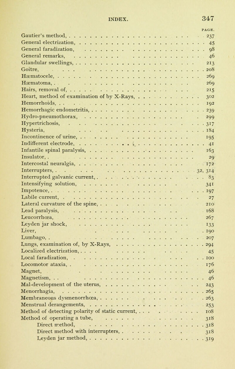 PAGE. Gautier's method 237 General electrization, 45 General faradization 98 General remarks, 46 Glandular swellings 213 Goitre, ... 208 Hematocele, 269 Hematoma, . . 269 Hairs, removal of 215 Heart, method of examination of by X-Rays, 302 Hemorrhoids, . . . 192 Hemorrhagic endometritis 239 Hydro-pneumothorax, . 299 Hypertrichosis 317 Hysteria, 184 Incontinence of urine, 195 Indifferent electrode, ',, 41 Infantile spinal paralysis 163 Insulator, . 29 Intercostal neuralgia, - 172 Interrupters, . . ... 32, 314 Interrupted galvanic current, ■ . . . 83 Intensifying solution, . -, . , 341 Impotence ... 197 Labile current, 27 Lateral curvature of the spine, . . ........ 210 Lead paralysis, . . . t68 Leucorrhcea, 267 Leyden jar shock, .... 133 Liver, . ... . 190 Lumbago, . . 207 Lungs, examination of, by X-Rays 294 Localized electrization 45 Local faradization, 100 Locomotor ataxia, . . 176 Magnet, . 46 Magnetism, . . 46 Mal-development of the uterus . . . 243 Menorrhagia 265 Membraneous dysmenorrhcea - . 263 Menstrual derangements, . ... . . 253 Method of detecting polarity of static current, 108 Method of operating a tube, 31S Direct method, 318 Direct method with interrupters, . 318 Leyden jar method, ....... 319