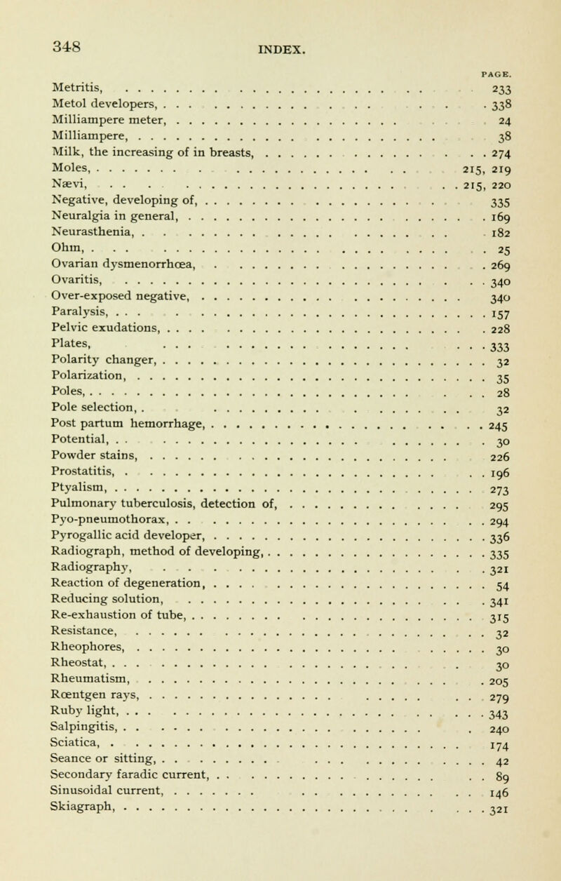 PAGE. Metritis, 233 Metol developers, . . . . . . 338 Milliampere meter 24 Milliampere 38 Milk, the increasing of in breasts, . . . 274 Moles, 215, 219 Nsevi, . . . . . 215, 220 Negative, developing of . . 335 Neuralgia in general, 169 Neurasthenia . 182 Ohm, . . . .25 Ovarian dysmenorrhcea, . 269 Ovaritis, 340 Over-exposed negative, 340 Paralysis, ... 157 Pelvic exudations, .... 228 plates. ... . . .333 Polarity changer, 32 Polarization 35 Poles, . . . 28 Pole selection, . 32 Post partum hemorrhage, 245 Potential, . . 30 Powder stains 226 Prostatitis . . 196 Ptyalism, 273 Pulmonary tuberculosis, detection of, 295 Pyo-pneumothorax, 294 Pyrogallic acid developer, 336 Radiograph, method of developing 335 Radiography, 321 Reaction of degeneration 54 Reducing solution 341 Re-exhaustion of tube 315 Resistance, 32 Rheophores 30 Rheostat, . 30 Rheumatism . 205 Roentgen rays, . . 279 Ruby light 343 Salpingitis, , 240 Sciatica, 174 Seance or sitting 42 Secondary faradic current . . 89 Sinusoidal current 146 Skiagraph . ... 321