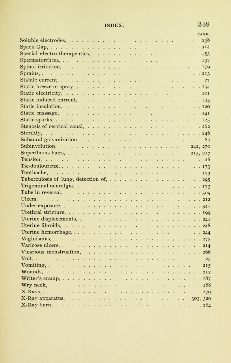PAGE. Soluble electrodes ■ 238 Spark Gap, . . 314 Special electro-therapeutics, . . 153 Spermatorrhoea, .... 197 Spinal irritation ........... 179 Sprains, ... 213 Stabile current, ... . 27 Static breeze or spray . ...... 134 Static electricity, . . 101 Static induced cnrrent, ............ ... . . 143 Static insulation, . . 120 Static massage ... . . 141 Static sparks, .... 125 Stenosis of cervical canal, . . . 262 Sterility 246 Subaural galvanization, . . . . 84 Subinvolution, 242, 270 Superfluous hairs, . 215, 217 Tension, 26 Tic-douloureux . . 173 Toothache 173 Tuberculosis of lung, detection of, 295 Trigeminal neuralgia, ... ] 73 Tube in reversal, 309 Ulcers, . ... 212 Under exposure, . . . . 341 Urethral stricture 199 Uterine displacements, ... 241 Uterine fibroids, 248 Uterine hemorrhage, 244 Vaginismus 275 Varicose ulcers, . 214 Vicarious menstruation 266 Volt, . . 25 Vomiting, . . 215 Wounds, . . 212 Writer's cramp 187 Wry neck, . . .... 188 X-Rays, . 279 X-Ray apparatus, 303, 320 X-Ray burn, ...... 2S4