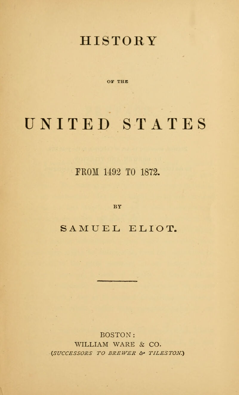 HISTORY UNITED STATES PROM 1492 TO 1872. BT SAMUEL ELIOT. BOSTON: WILLIAM WARE & CO. (.scrccsssons to brei^er &* tileston:)