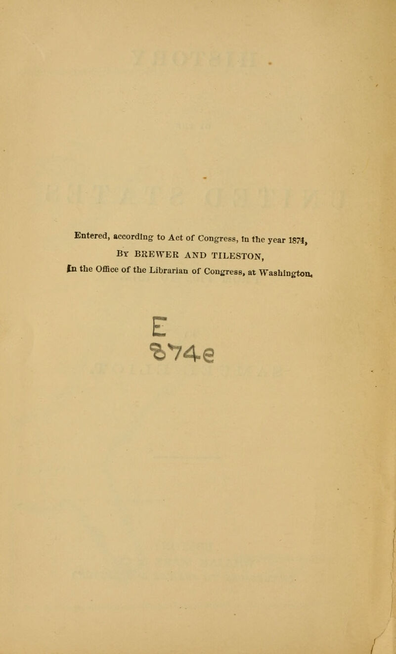 Entered, according to Act of Congress, In the year 1874, By brewer and tileston. In the Office of the Librarian of Congress, at Washington, E