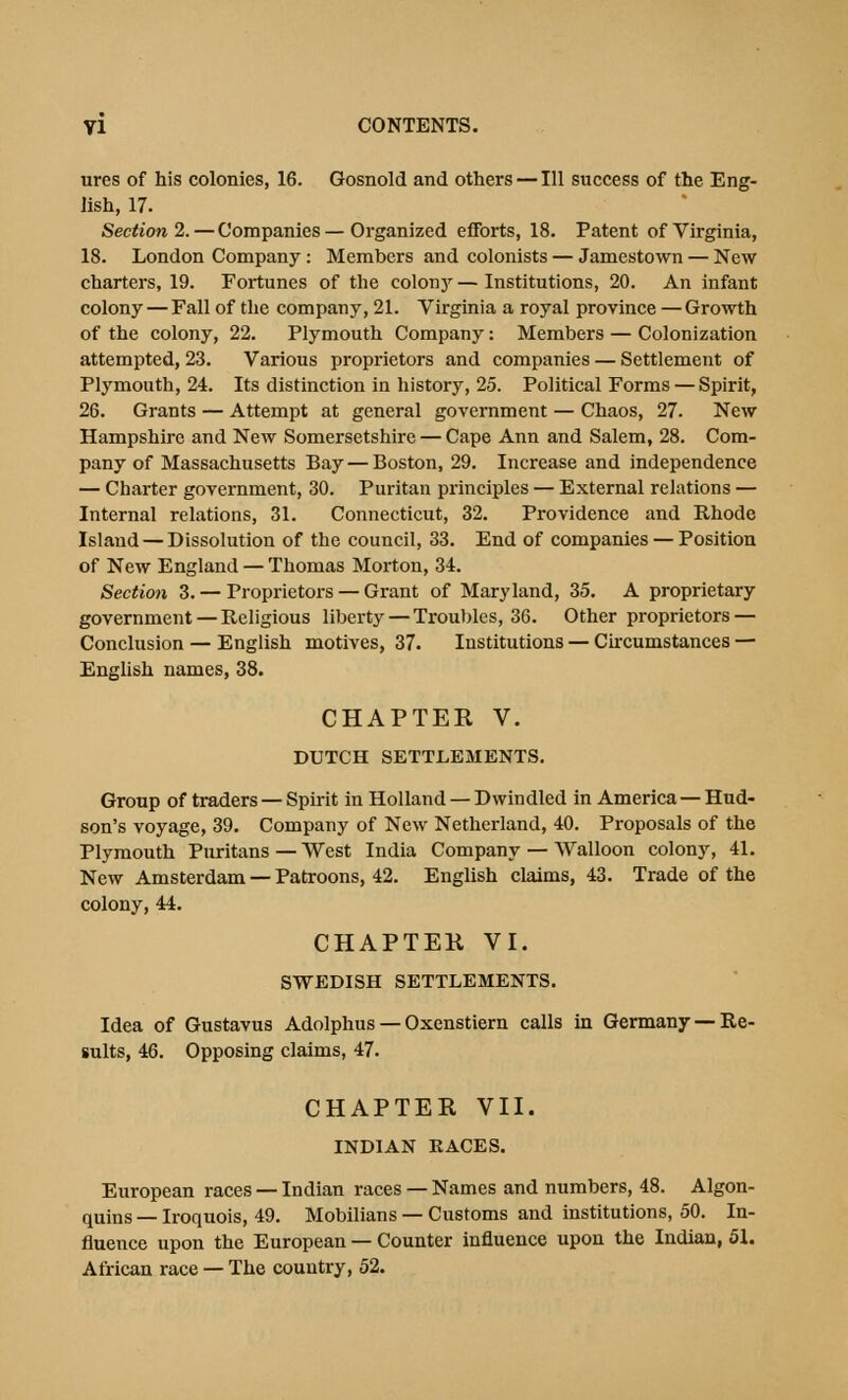 ures of his colonies, 16. Gosnold and others — 111 success of the Eng- lish, 17. Section 2. — Companies — Organized eflForts, 18. Patent of Virginia, 18. London Company : Members and colonists — Jamestown — New charters, 19. Fortunes of the colonj'^ — Institutions, 20. An infant colony — Fall of the company, 21. Virginia a royal province — Growth of the colony, 22. Plymouth Company: Members — Colonization attempted, 23. Various proprietors and companies — Settlement of Plymouth, 24. Its distinction in history, 25. Political Forms — Spirit, 26. Grants — Attempt at general government — Chaos, 27. New Hampshire and New Somersetshire — Cape Ann and Salem, 28. Com- pany of Massachusetts Bay — Boston, 29. Increase and independence — Charter government, 30. Puritan principles — External relations — Internal relations, 31. Connecticut, 32. Providence and Rhode Island — Dissolution of the council, 33. End of companies — Position of New England — Thomas Morton, 34. Section 3. — Proprietors — Grant of Maryland, 35. A proprietary government — Religious liberty — Troubles, 36. Other proprietors — Conclusion — English motives, 37. Institutions — Circumstances — English names, 38. CHAPTER V. DUTCH SETTLEMENTS. Group of traders — Spirit in Holland — Dwindled in America — Hud- son's voyage, 39. Company of New Netherland, 40. Proposals of the Plymouth Puritans — West India Company — Walloon colony, 41. New Amsterdam — Patroons, 42. English claims, 43. Trade of the colony, 44. CHAPTEK VI. SWEDISH SETTLEMENTS. Idea of Gustavus Adolphus — Oxenstiern calls in Germany —Re- sults, 46. Opposing claims, 47. CHAPTER VII. INDIAN RACES. European races — Indian races — Names and numbers, 48. Algon- quins — Iroquois, 49. Mobilians — Customs and institutions, 50. In- fluence upon the European — Counter influence upon the Indian, 51. African race — The country, 52.