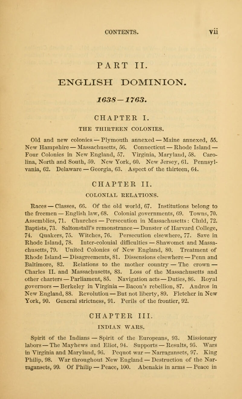 PART II. ENGLISH DOMINION. 1638 — 1763. CHAPTER I. THE THIRTEEN COLONIES. Old and new colonies—Plymoiitli annexed — Maine annexed, 55. New Hampshire — Massachusetts, 56. Connecticut — Rhode Island — Four Colonies in New England, 57. Virginia, Maryland, 58. Caro- lina, North and South, 59. New York, 60. New Jersey, 61. Pennsyl- vania, 62. Delaware — Georgia, 63. Aspect of the thirteen, 64. CHAPTER II. COLONIAL RELATIONS. Races — Classes, 66. Of the old world, 67. Institutions belong to the freemen — English law, 68. Colonial governments, 69. Towns, 70. Assemblies, 71. Churches — Persecution in Massachusetts : Child, 72. Baptists, 73. Saltonstall's remonstrance — Dunster of Harvard College, 74. Quakers, 75. Witches, 76. Persecution elsewhere, 77. Save in Rhode Island, 78. Inter-colonial difficulties — Shawomet and Massa- chusetts, 79. United Colonies of New England, 80. Treatment of Rhode Island — Disagi-eements, 81. Dissensions elsewhere — Pcnn and Baltimore, 82. Relations to the mother country — The crown — Charles II. and Massachusetts, 83. Loss of the Massachusetts and other charters — ParUament, 85. Navigation acts — Duties, 86. Royal governors — Berkeley in Virginia — Bacon's rebellion, 87. Andros in New England, 88. Revolution — But not liberty, 89. Fletcher in New York, 90. General strictness, 91. Perils of the frontier, 92. CHAPTER III. INDIAN WARS. Spirit of the Indians — Spirit of the Europeans, 93. Missionary labors — The Mayhews and Eliot, 94. Supports — Results, 95. Wars in Virginia and Maryland, 96. Pcqnot war — Narraganscts, 97. King Philip. 98. War throughout New England — Destruction of the Nar- tagansets, 99. Of Philip — Peace, 100. Abenakis in arms — Peace in